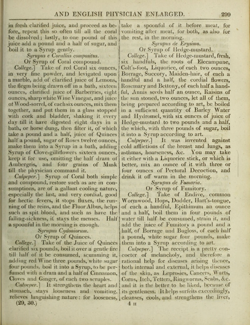 ill fresh clarified juice, and proceed as be- i take a spoonful of it before meat, for fore,, repeat this so often till all the coral \ vomiting after meat, for both, as also for be dissolved ; lastly, to one pound of this | the rest, in the morning, juice add a jiound and a half of sugar, and ; Synipus de Erysimo. boil it to a Syrup gently. | Or Syrup of Hedge-mustard. Syrupus e CoraU'm compositus. | College.'] Take of Hedge-mustard, fresh, Or Syrup of Coral compound. 5 six handfuls, the roots of Elecampane, College.] Take of red Coral six ounces, 1 Colt’s-foot, Liquorice, of each two ounces, in very fine powder, and levigated upon | Borrage, Succory, Maiden-hair, of each a a marble, add of clarified juice of Lemons, \ handful and a half, the cordial flowers, the flegm being drawn off in a bath, sixteen \ Rosemary and Bettony, of each half a hand- ounces, clarified juice of Barberries, eight jful, A unis seeds half an ounce. Raisins of ounces, sharp white Wine Vinegar, and juice I the sun stoned, two ounces, let all of them, of Wood-sorrel, of each six ounces, inix them | being prepared according to art, be boiled together, and put them in a glass stopped | in a suflicient quantity of Barley Water with cork and bladder, shaking it every | and Hydromel, with six ounces of juice of day till it have digested eight days in a | Hedge-mustard to two pounds and a half, bath, or horse dung, then filter it, of which | the which, with three pounds of sugar, boil take a pound and a half, juice of Quinces \ it into a Syrup according to art. half a pound, sugar of Roses twelve ounces, I Culpeper.] It was invented against make them into a Syrup in a bath, adding | cold afflictions of the breast and lungs, as Syrup of Clove-gillitlowers sixteen ounces, 1 asthmas, hoarseness, &c. You may take keep it for use, omitting the half dram of j it either with a Liquorice stick, or which is Ambergris, and four grains of Musk | better, mix an ounce of it with three or till the physician command it. | four ounces of Pectoral Decoction, and Culpeper.] Syrup of (^oral both simple | drink it off warm in the morning, and compound, restore such as are in con-1 Syrupus de Fumaria. sumptions, are of a gallant cooling nature, | Or Syrup of Fumitory, especially the last, and very cordial, good 1 College.] Take of Endive, common for hectic fevers, it stops fluxes, the run-i Wormwood, Hops, Dodder, HartVtongue, ning of the reins, and the Fluor Albus, helps I of each a handful, Epithimum an ounce sucli as spit blood, and such as have the; and a half, boil them in four pounds of falling-sickness, it stays the menses. Half | water till half be consumed, strain it, and a spoonful in the morning is enough. j add the juice of Fumitory a pound and a Syrupus Cydoniorum. half, of Borrage and Bugloss, of each half Or Syrup of Quinces. |a pound, white sugar four pounds, make College.] Take of the Juice of Quinces j them into a Syrup according to art. clarified six pounds, boil it over a gentle fire | Culpeper.] The receipt is a pretty con- till half of it be consumed, scumming it, 1 cocter of melancholy, and therefore a adding red Wine three pounds, white sugar I rational help for diseases arising thence, four pounds, boil it into a Syrup, to be per- 1 both internal and external, it helps diseases fumed with a dram and a half of Cinnamon, | of the skin, as Leprosies, Cancers, Warts, Cloves and Ginger, of each two scruples. \ Corns, Itch, Tetters, Ringworms, Scabs, &c. Culoeper.] It strengthens the heart and \ and it is the better to be liked, because, of stomach, stays looseness and vomiting, | its gentleness. It helps surfeits exceedingly, relieves languishing nature: for looseness, \ cleanses, cools, and strengthens the liver,