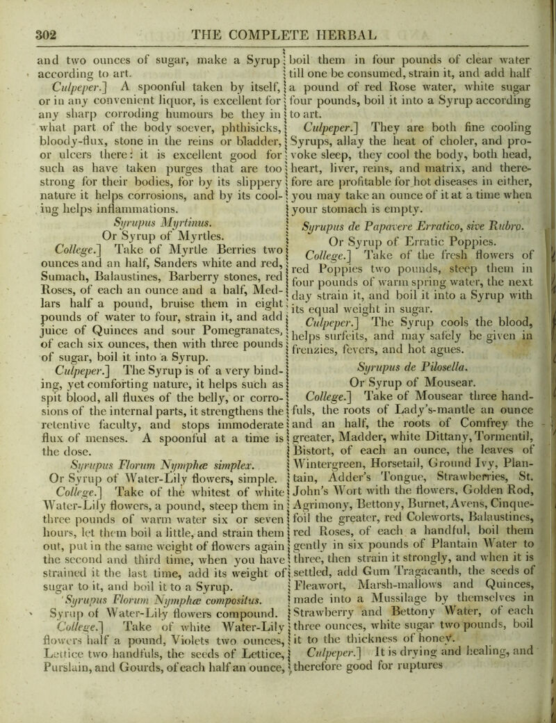 and two ounces of sugar, make a Syrup H^oil them in four pounds of clear water according to art. | till one be consumed, strain it, and add half Culpeper.A spoonful taken by itself, \ a pound of red Rose water, white sugar or in any convenient liquor, is excellent for j four pounds, boil it into a Syrup according any sharp corroding humours be they in | to art. what part of the body soever, phthisicks, | Culpeper.^ They are both fine cooling bloody-dux, stone in the reins or bladder, | Syrups, allay the heat of choler, and pro- or ulcers there: it is excellent good for; voke sleep, they cool the body, both head, such as have taken purges that are too 5 heart, liver, reins, and matrix, and there- strong for their bodies, for by its slippery | fore are profitable for hot diseases in either, nature it helps corrosions, and by its cool-1 you may take an ounce of it at a time when ing helps inflammations. | your stomach is empty. Sprupus Myrtimis. | Surupus de Papavere Erratico, sive Enbro. r.„ ■ ! Or Syrup of Erratic Poppies. College.il lake of Myrtle Berries tivo| College.] 'like of the freslf flowers of ounces and an half, Sanders white and red, i J ^ Sumach, Balanstines, Barberry stones red ^f warln spring water, the next Roses, of each an ounce and a half, Me^ {j ^ g lars half a pound, bruise them in eight.ht in sugar. pounds of water to four, strain it, and add i Cnlpeper.] The Syrup cools the blood, juice of Quinces and sour Pomegranates, | may safely be given in of each SIX ounces, then with three pounds i hot agues. or sugar, boil it into a Syrup. | . Culpeper.^ The Syrup is of a very bind-| Syrupus de Pilosella. ing, yet comforting nature, it helps such asj Or Syrup of Mousear. spit blood, all fluxes of the belly, or corro-1 College^ Take of Mousear three hand- sions of the internal parts, it strengthens the ^ fuls, the roots of liady's-mantle an ounce retentive faculty, and stops immoderate | and an half, the roots of Comfrey the flux of menses. A spoonful at a time is 1 greater, Madder, white Dittany, Tormentil, the dose. | Bistort, of each an ounce, the leaves of Syrupus Florum Nyruphee simplex. | Wintergreen, Horsetail, Ground Ivy, Plan- Or Syrup of Water-iiily flowers, simple. Lain, Adder’s Tongue, Strawberries, St. Co//eoe.] Take of the whitest of white ^ John’s Wort with the flowers. Golden Rod, Water-Lily flowers, a pound, steep them in j Agrimony, Bettony, Burnet, Avens, Cinque- three pounds of warm water six or seven \ foil the greater, red Coleworts, Balanstines, hours, let them boil a little, and strain them I red Roses, of each a handful, boil them out, put in the same weight of flowers again {gently in six pounds of Plantain Water to the second and third time, when you have > three, then strain it strongly, and when it is strained it the last time, add its weight ofi settled, add Gum Tragaeanth, the seeds of sugar to it, and boil it to a Syrup. j Fleawort, Marsh-mallows and Quinces, 'Syrupus Florum ISlymphee compositus. \ made into a Alussilage by themselves in Syrup of Water-Lily flowers compound. | Strawberry and Bettony Water, of each College.'] Take of Avhite Water-Lily j three ounces, white sugar two pounds, boil flowers half a pound, Violets two ounces, I it to the thickness of honey. Leftice two handfuls, the seeds of Lettice, j Cidpeper.] It is drying and Imaling, and Purslain, and Gourds, of each half an ounce, ? therefore good for ruptures