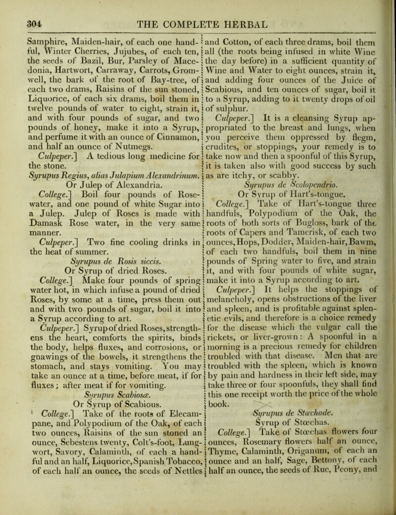 Samphire, Maiden-hair, of each one hand- ' and Cotton, of each three drams, boil them fill. Winter Cherries, Jujubes, of each ten, tall (the roots being infused in white Wine the seeds of Bazil, Bur, Parsley of Mace- i the day before) in a sufficient quantity of donia, Hartworl, Carraway, Carrots, Grom- \ Wine and Water to eight ounces, strain it, well, the bark of the root of Bay-tree, of? and adding four ounces of the Juice of each two drams. Raisins of the sun stoned, ? Scabious, and ten ounces of sugar, boil it Liquorice, of each six drams, boil them in to a Syrup, adding to it twenty drops of oil twelve pounds of water to eight, strain it, \ of sulphur. and with four pounds of sugar, and two \ Culpeper.^ It is a cleansing Sju’up ap- pounds of honey, make it into a Syrup,} propriated to the breast and lungs, when and perfume it with an ounce of Cinnamon, \ you perceive them oppressed by flegm, and half an ounce of Nutmegs. \ crudites, or stoppings, your remedy is to Culpeper.~\ A tedious long medicine for! take now and then a spoonful of this Syrup, the stone. \ it is taken also with good success by such Sp7'upus Regius, alias JulapiumAlexandrinum.\a.s are itchy, or scabby. Or Julep of Alexandria. 5 Si/rupus cle Scolopendrio. College.~\ Boil four pounds of Rose- i Or Syrup of Harfs-tongue. water, and one pound of white Sugar into \ College.^ Take of Hart’s-tongue three a Julep. Julep of Roses is made with | handfuls, Polypodium of the Oak, the Damask Rose water, in the very same \ roots of both sorts of Bugloss, bark of the manner. j roots of Capers and Tamerisk, of each two CulpeperTwo fine cooling drinks in j ounces. Hops, Dodder, Maiden-hair,Bawm, the heat of summer. ? of each two handfuls, boil them in nine Syrupus de Rosis siccis. \ pounds of Spring water to five, and strain Or Syrup of dried Roses. 1 it, and with four pounds of white sugar, College^ Make four pounds of spring 1 make it into a Syrup according to art. water hot, in which infuse a pound of dried i Culpeper^ It helps the stoppings of Roses, by some at a time, press them out! melancholy, opens obstructions of the liver and with two pounds of sugar, boil it into land spleen, and is profitable against splen- a Syrup according to art. I etic evils, and therefore is a choice remedy Culpeper.~\ Syrup of dried Roses, strength-j for the disease which the vulgar call the ens the heart, comforts the spirits, binds \ rickets, or liver-grown: A spoonful in a the body, helps fluxes, and corrosions, or?morning is a precious remedy for children gnawings of the bowels, it strengthens the | troubled with that disease. Men that are stomach, and stays vomiting. You may! troubled with the spleen, which is known take an ounce at a time, before meat, if for | by pain and hardness in their left side, may fluxes; after meat if for vomiting. | take three or four spoonl'uls, they shall find Syrupus Scabiosa. j this one receipt worth the price of the whole Or Syrup of Scabious. \ book. ^ College!] Take of the roots of Elecam- j Syrupus de Sto’chade. pane, and Polypodium of the Oak, of each \ Syrup of Stoechas. two ounces. Raisins of the sun stoned an! College.] Take of Stoechas flowers four ounce, Sebestens twenty, Colt’s-foot, Imng- \ ounces, Rosemary flowers half an ounce, wort. Savory, Calaminth, of each a hand-?Thyme, Calaminth, Origanum, of each an ful and an half. Liquorice, Spanish Tobacco, j ounce and an half. Sage, Bettony, of each of each half an ounce, the seeds of Nettles | half an ounce, the seeds of Rue, Peony, and