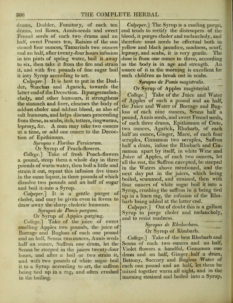 drams, Dodder, Fumitory, of each ten \ CulpeperJ] The Syrup is a cooling purge, drams, red Roses, Annis-seeds and sweet | and tends to rectify the distempers of the Fennel seeds of each two drams and an \ blood, it purges choler and melancholy, and half, sweet Prunes ten. Raisins of the sun 1 therefore must needs be effectual both in stoned four ounces, Tamarinds two ounces | yellow and black jaundice, madness, scurf, and an half, after twenty-four hours infusion I leprosy, and scabs, it is very gentle. The in ten pints of spring water, boil it away 1 dose is from one ounce to three, according to six, then take it from the fire and strain \ as the body is in age and strength. An it, and with five pounds of fine sugar boil | ounce of it in the morning is excellent for it inty Syrup according to art. ! such children as break out in scabs. Culpeper^ It is best to put in the Dod- j Syriipm de Pomis magistralis. der, Stoechas and iVgarick, towards the! Or Syrup of Apples magisterial. latter endoftheDecoction. Itpurpsmelan-1 ^ Take of the Juice and Water eholy, and other humours, it strengthens ^ ^ the stomach and liver cleanses the body of jhe J^fce and Water of Borrage and Bug- addu^st choler and addust blood, as also of salt hmnours, and helps_ diseases proceeding from these, as scabs. Itch, tetters, ringworms, Epithimum of Crete, leprosy, &c. A man may take two ouncesAgarick, Rhubarb, of each at a time, or add one ounce to the Hecoc-f i tr. -ivyr c u r ^ . jhalr an ounce, Linger, Mace, of each four tion o pi imum. . \ scruples. Cinnamon two scruples, Saffron S,/n,pus e Flonbus Pemcorum. | ^ Rhubarb and Cin- ^ ^ n ° n 1 namon apart by itself, in white Wine and College.] Take of fresh P^ch-flowers of Apples, of each two ounces, let a pound, steep them a whole day m three i excepted, be steeped pounds ofwarm water, then boil a little and . „hove mentioned, and the strainitout repeat this infusion five times m the same liquor, in three pounds of which | scjn^ed, and strained, then with dissolve two pounds and an half of sugarl^^^j. ^ and boil itunto a Syrup. ? Syrup, crushing the saffron in it being tied Cypeper.] It is a gentle purger o j jj, ^ linen rag, the infusion of the Rhu- choler, and may be given even m fevers to j draw away the sharp choleric humours. | Culpeper.] Out of doubt this is a gallant Sprupus de Pomis pm'gans. i Syrup to purge choler and melancholy, V. „ and to resist madness. CoUeQ-e.l lake of the mice of sweet! „ i -m i i smelling Apples two pounds, the juice of! r — Borrage and Bugloss of each one pound ? Rhubarb. and an half, Senna two ounces, Annis seeds; College^] Take of the best Rhubarb and half an ounce. Saffron one dram, let the | Senna of each two ounces and an half, Senna be steeped in the juices twenty-four {Violet flowers a handful, Cinnamon one hours, and after a boil or two strain it, \ dram and an half. Ginger half a dram, and with two pounds of white sugar boil | Bettony, Succory and Bugloss Water of it to a Syrup according to art, the saffron i each one pound and an half, let them be being tied up in a rag, and often crushed f mixed together warm all night, and in the in the boiling. morning strained and boiled into a Syrup,