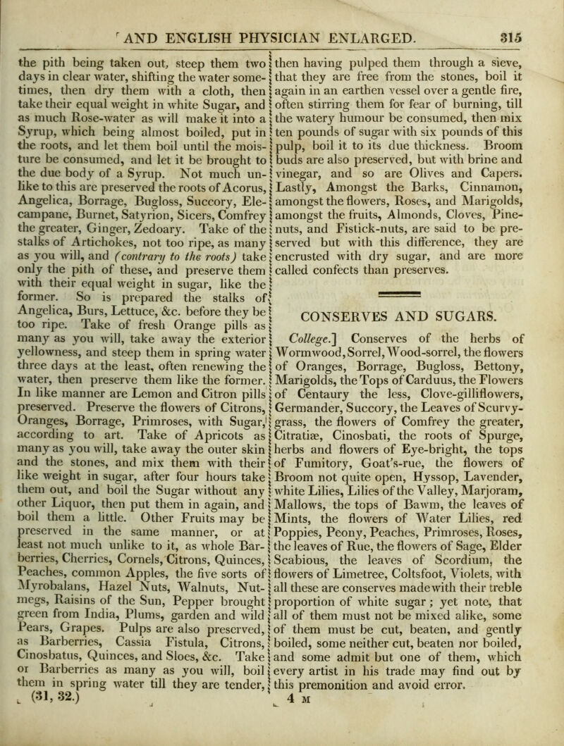 the pith being taken out, steep them two \ then having pulped them through a sieve, days in clear water, shifting the water some-1 that they are free from the stones, boil it times, then dry them with a cloth, then \ again in an earthen vessel over a gentle fire, take their equal weight in white Sugar, and 1 often stirring them for fear of burning, till as much Rose-water as will make it into a 1 the watery humour be consumed, then mix Syrup, which being almost boiled, put in ! ten pounds of sugar with six pounds of this tlie roots, and let them boil until the mois-1 pulp, boil it to its due thickness. Broom ture be consumed, and let it be brought to! buds are also preserved, but with brine and the due body of a Syrup. Not much un-! vinegar, and so are Olives and Capers, like to this are preserved the roots of Acorus, i Lastly, Amongst the Barks, Cinnamon, Angelica, Borrage, Bugloss, Succory, Ele-1 amongst the flowers, Roses, and Marigolds, campane, Burnet, Satyrion, Sicers, Comfrey | amongst the fruits, Almonds, Cloves, Pine- the greater. Ginger, Zedoary. Take of the {nuts, and Fistick-nuts, are said to be pre- stalks of Artichokes, not too ripe, as many j served but with this difference, they are as you will, and (contr'ary to the roots) take \ encrusted with dry sugar, and are more only the pith of these, and preserve them | called confects than preserves, with their equal weight in sugar, like the { former. So is prepared the stalks of| • • ~' Angelica, i^rs, Lettuce, &c. before they be | CONSERVES AND SUGARS, too ripe, lake of fresh Orange pills as\ many as you will, take away the exterior \ College.'] Conserves of the herbs of yellowness, and steep them in spring water! Wormwood, Sorrel, Wood-sorrel, the flowers three days at the least, often renewing the j of Oranges, Borrage, Bugloss, Bettony, water, then preserve them like the former. I Marigolds, the Tops of Carduus, the Flowers In like manner are Lemon and Citron pills I of Centaury the less, Clove-gilliflowers, preserved. Preserve the flowers of Citrons, | Germander, Succory, the Leaves of Scurvy- Oranges, Borrage, Primroses, with Sugar,'j grass, the flowers of Comfrey the greater, according to art. Take of Apricots as | Citratiee, Cinosbati, the roots of Spurge, many as you will, take away the outer skin | herbs and flowers of Eye-bright, the tops and the stones, and mix them with their | of Fumitory, Goat’s-rue, the flowers of like weight in sugar, after four hours take | Broom not quite open. Hyssop, Lavender, them out, and boil the Sugar without any ^ white Lilies, Lilies of the Valley, Marjoram, other Liquor, then put them in again, and j Mallows, the tops of Bawm, the leaves of boil them a Little. Other Fruits may be | Mints, the flowers of Water Lilies, red preserved in the same manner, or at \ Poppies, Peony, Peaches, Primroses, Roses, least not much unlike to it, as whole Bar-1 the leaves of Rue, the flowers of Sage, Elder berries. Cherries, Cornels, Citrons, Quinces, j Scabious, the leaves of Scordium, the Peaches, common Apples, the five sorts of! flowers of Limetree, Coltsfoot, Violets, with Myrobalans, Hazel Nuts, Walnuts, Nut-j all these are conserves made with their treble megs. Raisins of the Sun, Pepper brought \ proportion of white sugar; yet note, that green from India, Plums, garden and wild | all of them must not be mixed alike, some Pears, Grapes. Pulps are also preserved, | of them must be cut, beaten, and gently as Barberries, Cassia Fistula, Citrons, 1 boiled, some neither cut, beaten nor boiled, Cinosbatus, Quinces, and Sloes, &c. Take 1 and some admit but one of them, which or Barberries as many as you will, boil | every artist in his trade may find out by them in spring water till they are tender, \ this premonition and avoid error. . (31,32.) * 4 m