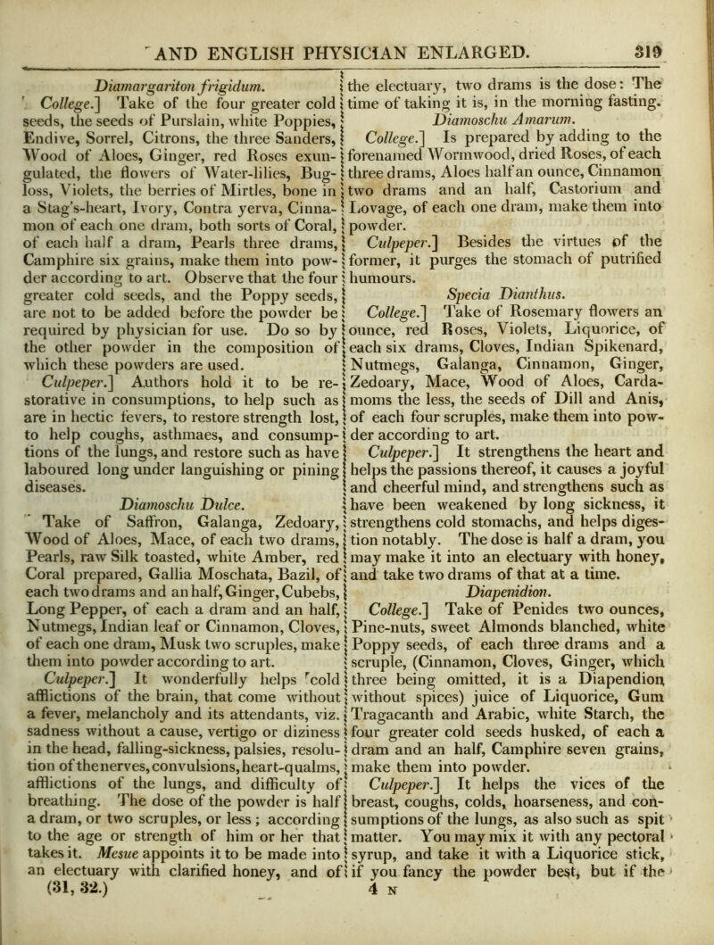 Diamargariton frigidum. i the electuary, two drams is the dose: The College.^ Take of the four greater cold itime of taking it is, in the morning fasting, seeds, the seeds of Purslain, white Poppies, | l)iamoschu Amarum. Endive, Sorrel, Citrons, the three Sanders, | CollegeIs prepared by adding to the Wood of iVloes, Ginger, red Roses exun-j forenaraed Wormwood, dried Roses, of each gulated, the flowers of Water-lilies, Bug-| three drams. Aloes half an ounce. Cinnamon loss, Violets, the berries of Mirtles, bone in I two drams and an half, Castorium and a Stag’s-heart, Ivory, Contra yerva, Cinna- j liOvage, of each one dram, make them into mon of each one dram, both sorts of Coral, \ powder. of each half a dram. Pearls three drams, \ Ctdpepet .^ Besides tlie virtues pf the Camphire six grains, make them into pow-| former, it purges the stomach of putrified der according to art. Observe that the four 1 humours, greater cold seeds, and the Poppy seeds, \ Specia Dianthiis. are not to be added before the powder be 1 College.^ Take of Rosemary flowers an required by physician for use. Do so by 1 ounce, red Roses, Violets, Liquorice, of the other powder in the composition of | each six drams. Cloves, Indian Spikenard, which these powders are used. 1 Nutmegs, Galanga, Cinnamon, Ginger, Culpeper.^ A.uthors hold it to be re-;Zedoary, Mace, Wood of Aloes, Carda- storative in consumptions, to help such as I moms the less, the seeds of Dill and Anis, are in hectic fevers, to restore strength lost, \ of each four scruples, make them into pow- to help coughs, asthmaes, and consump-i der according to art. tions of the lungs, and restore such as have | Culpeper.^ It strengthens the heart and laboured long under languishing or pining I helps the passions thereof, it causes a joyful diseases. \ and cheerful mind, and strengthens such as Diamoschu Didce. | have been weakened by long sickness, it Take of Saffron, Galanga, Zedoary,: strengthens cold stomachs, and helps diges- Wood of Aloes, Mace, of each two drams, I tion notably. The dose is half a dram, you Pearls, raw Silk toasted, white Amber, red \ may make it into an electuary with honey. Coral prepared, Gallia Moschata, Bazil, of j and take two drams of that at a time, each two d rams and an half, Ginger, Cubebs, \ Diapenidion. Long Pepper, of each a dram and an half, 1 College.'] Take of Penides two ounces. Nutmegs, Indian leaf or Cinnamon, Cloves, t Pine-nuts, sweet Almonds blanched, white of each one dram, Musk two scruples, make | Poppy seeds, of each three drams and a them into powder according to art. 1 scruple, (Cinnamon, Cloves, Ginger, which Culpeper.] It wonderfully helps ^cold \ three being omitted, it is a Diapendion afflictions of the brain, that come without | without spices) juice of Liquorice, Gum a fever, melancholy and its attendants, viz. \ Tragacanth and Arabic, white Starch, the sadness without a cause, vertigo or diziness \ four greater cold seeds husked, of each a in the head, falling-sickness, palsies, resolu-1 dram and an half, Camphire seven grains, tion ofthenerves, convulsions, heart-qualms, I make them into powder, afflictions of the lungs, and difficulty of| Culpeper.] It helps the vices of the breathing. The dose of the powder is half | breast, coughs, colds, hoarseness, and con- a dram, or two scruples, or less; according | sumptions of the lungs, as also such as spit to the age or strength of him or her that* matter. You may mix it with any pectoral takes it. Mesue appoints it to be made into \ syrup, and take it with a Liquorice stick, an electuary with clarified honey, and oflif you fancy the powder be§t, but if the