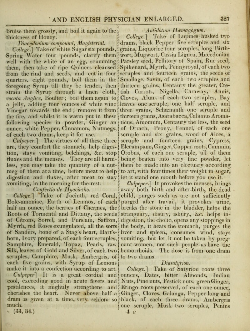 bruise them grossly, and boil it again to the ^ Antidotum HtEmagognm. thickness of Honey. | College:^ Take of Lupines husked Uyo Diacydojiium compound. Magisterial. » drams, black Pepper five scruples and six College.'] Takeof white Sugar six pounds, i grains. Liquorice four scruples, long Birth- Spring Water four pounds, clarify them | wort, Mugwort, Cassia Lignea, Macedonian well with the white of an egg, scumming ^ Parsley seed, Pellitory ot Spain, Rue seed, them, then take of ripe Quinces cleansed ! Spikenard, Myrrh, Pennyroyal, of each two from the rind and seeds, and cut in four 1 scruples and fourteen grains, the seeds of quarters, eight pounds, boil them in the | Smallage, Savin, of each two scruples and foregoing Syrup till they be tender, then j thirteen grains. Centaury the greater, Cre- straiu the Syrup through a linen cloth,; tish Carrots, Nigella, Caraway, Annis, t'ocata Anglice, Boulter; boil them again to i Cloves, Alum, of each two scruples. Bay a jell}', adding four ounces of white wine; leaves one scruple, one half scruple, and Vinegar towards the end; remove it from!three grains, Schrenanth one scruple and the fire, and whilst it is warm put in these ^thirteen grains, Asarabacca, Calamus Aroma- following species in powder. Ginger an j ticus, Amomum, Centaury the less, the seed ounce, white Pepper, Cinnamon, Nutmegs, 5 of Orrach, Peony, Fennel, of each one of each two drams, keep it for use. \ scruple and six grains, wood of Aloes, a Culpeper.~\ The virtues of all these three \ scruple and fourteen grains. Cypress, are, they comfort the stomach, help diges-1 Elecampane,Ginger,Cappar roots,Cummin, tion, stays vomiting, belchings, &c. stop | Orobus, of each one scruple, all of them fluxes and the menses. They are all harm-1 being beaten into very fine powder, let less, 3'ou may take the quantity of a nut-; them be made into an electuary according meg of them at a time, before meat to help |to art, with four times their weight in sugar, digestion and fluxes, after meat to stay \ let it stand one month before you use it. vomiting, in the morning for the rest; \ Culpeper.^ It provokes the menses, brings Confectio de Hpachdlw. \ away both birth and after-biith, the dead ■ Colleg€.~\ *'j’ake of Jacinth, red Coral,jchild, purges such as are not sufficiently Bole-amoniac, Earth of Lemnos, of each!purged after travail, it provokes urine, half an ounce, the berries of Chermes, the I breaks the stone in the bladder, helps the Roots of Tormentil and Dittany, the seeds | stranguary, disury, iskury, &c. helps in- of Citrons, Sorrel, and Purslain, Saffron, j digestion, the cholic, opens any stoppings in Myrrh, red Roses exungulated, all the sorts \ the body, it heats the stomach, purges the of Sanders, bone of a Stag's heart. Hart's-1 liver and spleen, consumes wind, stays horn. Ivory prepared, of each four scruples, \ vomiting, but let it not be taken by preg- Samphire, Emerald, Topaz, Pearls, raw | nant women, nor such j:)eople as have the Silk, leaves of Gold and Silver, of each two j hemorrhoids. The dose is from one dram scruples, Camjihirc, Musk, Ambergris, of j to two drams, each five grains, with Syrup of Lemons | Diasatyrion. make it into a confection according to art. | College.^ Take of Satyrion roots three Culpjepei^ It is a great cordial and jounces. Dates, bitter Almonds, Indian cool, exceeding good in acute fevers and ! Nuts, Pine nuts, Festick nuts, green Ginger, pestilences, it mightily strengthens and j Eringo roots preserved, of each one ounces cherishes the heart. Never above half a i Ginger, Cloves, Galanga, Pepper long and dram is given at a time, very seldom so j black, of each three drains. Ambergris Jfiiuch. ♦ one scruple, Musk two scruples, Penins