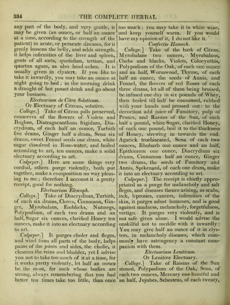 any part of the body, and very gentle, it \ too much; you may take it in white wine, may be given (an ounce, or half an ounce ? and keep yourself warm. If you would at a time, according to the strength of thel have my opinion of it, I do not like it. ’ patient) in acute, or peracute diseases, for it i Confectio Hamech. gently loosens the belly, and adds strength, \ College.~\ Take of the bark of Citron, it helps infirmities of the liver and spleen, | Myrobalans tw'o ounces, Myrobalans, gouts of all sorts, quotidian, tertian, and > Chebs and blacks, Violets, Colocynthis, quartan agues, as also head-aches. It is « Polypodium of the Oak, of each one ounce usually given in clysters. If you like to land an half. Wormwood, Thyme, of each take it inwardly, you may take an onnce at \ half an ounce, the seeds of Annis, and night going to bed ; in the morning drink | Fennel, the flowers of red Roses of each a draught of hot posset drink and go about | three drams, let all of them being bruised, your business. 5 be infused one day in six pounds of Whey, Electuarium de Citro Solutivum. \ then boiled till half be consumed, rubbed Or Electuary of Citrons, solutive. jwith your hands and pressed out: to the College.~\ Take of Citron pills preserved,: decoction add juice of Fumitory, pulp of conserves of the flowers of Violets and ! Prunes, and Raisins of the Sun, of each Bugloss, Diatragacanthum frigidum, Dia-1 half a pound, white Sugar, clarified Honey, crydium, of each half an ounce, Turbith'of each one pound, boil it to the thickness five drams. Ginger half a dram, Sena six!of Honey, strewing in towards the end. drams, sweet Fennel seeds one dram, white j Agarick trochiscaled, Sena of each two sugar dissolved in Rose-water, and boiled | ounces, Rhubarb one ounce and an half, according to art, ten ounces, make a solid | Epithiinum one ounce, Diacrydium six electuary according to art. | drains. Cinnamon half an ounce. Ginger Ci(lpeper.~\ Here are some things very»two drams, the seeds of Fumitory and cordial, others purge violently, both put | Annis, Spikenard, of each one dram, make together, make a composition no way pleas-1 it into an electuary according to art. ing to me; therefore I acconut it a pretty ; Cidpeper.~\ The receipt is chiefly appro- receipt, good for nothing. | priated as a purge for melancholy and salt Electuarium Elescoph. jflegm, and diseases thence arising, as scabs, College.~\ Take of Diacrydium, Turbith, i itch, leprosies, cancers, infirmities of the of each six drams. Cloves, Cinnamon, Gin-! skin, it purges adust humours, and is good gcr, Myrobalans, Emblicks, Nutmegs, i against madness, melancholy, forgetfulness. Polypodium, of each two drams and an | vertigo. It purges very violently, and is half. Sugar six ounces, clarified Honey ten | not safe given alone. I would advise the ounces, make it into an electuary according 1 unskilful not to meddle with it inwardly: to art. j You may give half an ounce of it in clys- Cidpeper.'] It purges choler and flegm,Iters, in melancholy diseases, which com- and wind from all parts of the body, helps \ monly have astringency a constant corn- pains of the joints and sides, the cholic, it | panion with them, cleanses the reins and bladder, yet I advise i Electuarium LiCnitiimm. you not to take too much of it at a time, for i Or Lenitive Electuary, it works pretty violently, let half an ounce,' College.'] Take of Raisins of the Sun be the most, for such whose bodies are!stoned. Polypodium of the Oak, vSena, of strong, always remembering that you had > each two ounces. Mercury one handful and better ten times take too little, than once an half, Jujubes, Sebestens, of each twenty,