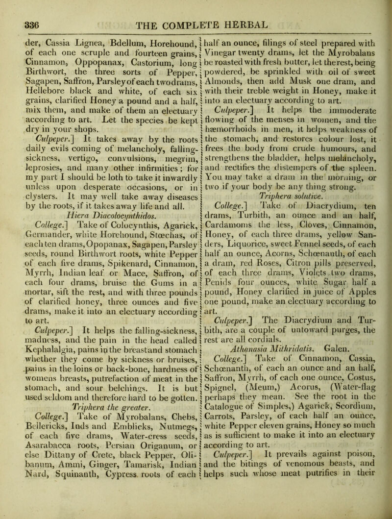 der, Cassia Lignea, Bdelluni, Horehound, i of each one scruple and fourteen grains, | Cinnamon, Oppopanax, Castorium, long! Birthwort, the three sorts of Pepper, j Sagapen, Saifron, Parsley of each twodrains, | Hellebore black and white, of each six \ grains, clarified Honey a pound and a half, 1 mix them, and make of them an electuary j according to art. Let the species be kept \ dry in your shops. \ Culpeper.'] It takes away by the roots \ daily evils coming of melancholy, falling-j sickness, vertigo, convulsions, megrim, | leprosies, and many other infirmities; forj my part I should be loth to take it inwardly j unless upon desperate occasions, or in | clysters. It may well take away diseases | by the roots, if it takes away life and all. I liiera Diacolocynthidos. I College.] Take of Colocynthis, Agarick, x Germander, white Horehound, Stoechas, of| each ten drams, Opopanax, Sagapen, Parsley j seeds, round Birthwort roots, white Pepper of each five drams. Spikenard, Cinnamon, Myrrh, Indian leaf or Mace, Saffron, of| each four drams, bruise the Gums in at mortar, sift the rest, and with three pounds j of clarified honey, three ounces and five! drams, make it into an electuary according | to art. 1 Culpeper.] It helps the falling-sickness, \ madness, and the pain in the head called 1 Kephalalgia, pains in the breastand stomach 1 whether they come by sickness or bruises, \ pains in the loins or back-bone, hardness of I womens breasts, putrefaction of meat in the \ stomach,^ and sour belchings. It is but | used seldom and therefore hard to be gotten. | Triphera the greater. j College.] Take of Myrobalans, Chebs, i Beilericks, Inds and Emblicks, Nutmegs, | of each five drams. Water-cress seeds, \ Asarabacca roots, Persian Origanum, or | else Dittany of Crete, black Pepper, Oli-1 banum, Ammi, Ginger, Tamarisk, Indian | Nard, Squinanth, Cypress, roots of each x half an ounce, filings of steel prepared with Vinegar twenty drams, let the Myrobalans be roasted with fresh butter, let the rest, being powdered, be sprinkled with oil of sweet Almonds, then add Musk one dram, and with their treble weight in Honey, make it into an electuary according to art. Culpeper.] It helps the immoderate flowing of the menses in women, and the heemorrhoids in men, it helps weakness of the stomach, and restores colour lost, it frees the body from crude humours, and strengthens the bladder, helps melancholy, and rectifies the distemper's of the spleen. You may take a dram in the moiijing, or two if your body be any thing strong. Triphera solutive. College.] Take of Diacrydium, ten drams, Turbith, an ounce and an half, Cardamoms the less. Cloves, Cinnamon, Honey, of each three drams, 3/ell0w San- ders, Liquorice, sweet Fennel seeds, of each half an ounce. Acorns, Schoenanth, of each a dram, red Roses, Citron pills preserved, of each three drams, Violt;ts .two drams, Penids four ounces, white Sugar half a pound. Honey clarified in juice of Apples one pound, make an electuary according to art. Culpeper.] The Diacrydium and Tur- bith, are a couple of untoward purges, the rest are all cordials. Athauasia Mithridatis. Galen. College.] Take of Cinnamon, Cassia, Schoenantii, of each an ounce and an half, Saftron, Myrrh, of each one ounce, Costus, Spignel, (Meum,) Acorus, (Water-flag perhaps they mean. See the root in the Catalogue of Simples,) Agarick, Scordium, Carrots, Parsle}^ of each half an ounce, white Pepper eleven grains, Honey so much as is sufficient to make it into an electuary according to art. Culpeper.] It prevails against poison, and the bitings of venomous beasts, and helps such whose meat putrifies in their