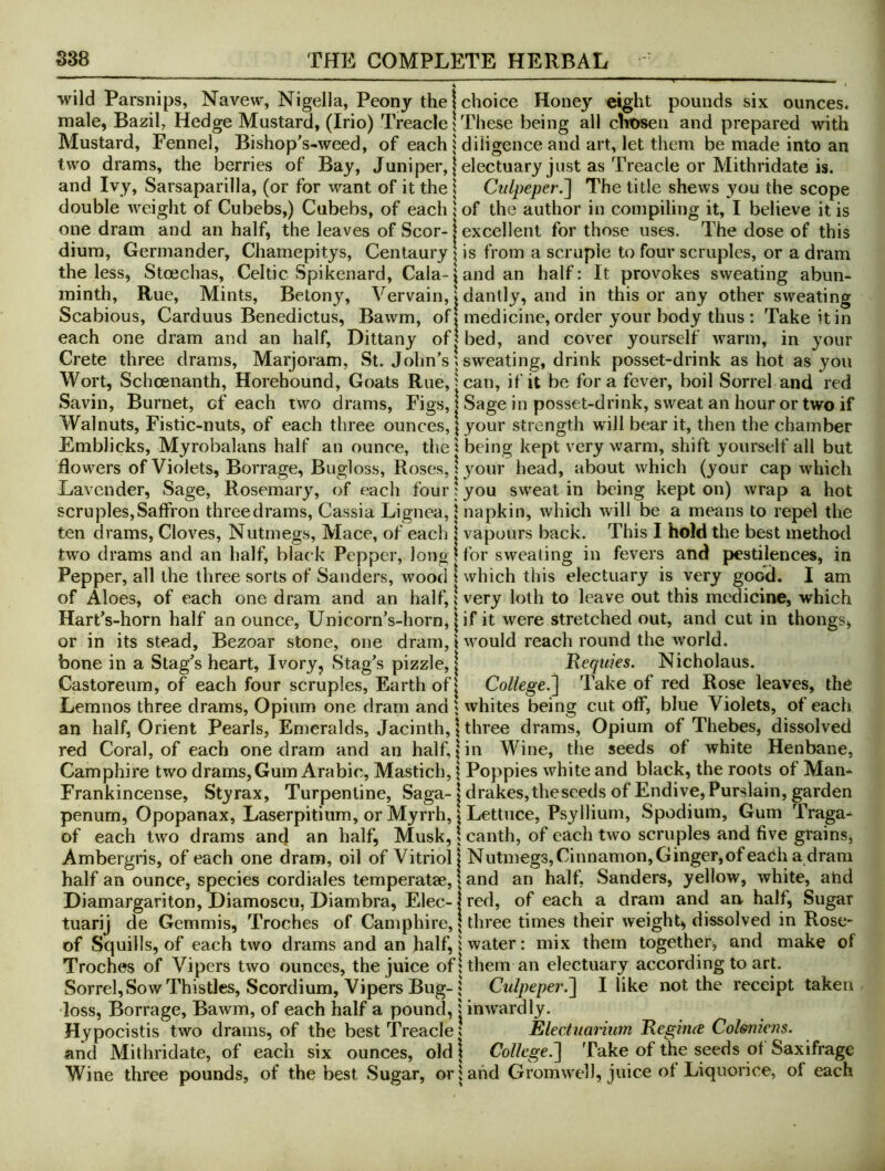 wild Parsnips, Navew, Nigella, Peony the | choice Honey eight pounds six ounces, male, Bazil, Hedge Mustard, (Irio) Treacle 1 These being all chosen and prepared with Mustard, Fennel, Bishop^s-weed, of each | diligence and art, let them be made into an two drams, the berries of Bay, Juniper, | electuary just as Treacle or Mithridate is. and Ivy, Sarsaparilla, (or for want of it the i Culpeper.'] The title shews you the scope double weight of Cubebs,) Cubebs, of each i of the author in compiling it, I believe it is one dram and an half, the leaves of Scor- j excellent for those uses. The dose of this dium, Germander, Chamepitys, Centaury | is from a scruple to four scruples, or a dram the less, Stoechas, Celtic Spikenard, Gala-J and an half: It provokes sweating abun- minth. Rue, Mints, Betony, Vervain, | dantly, and in this or any other svv^eating Scabious, Carduus Benedictus, Bawm, off medicine, order your body thus : Take it in each one dram and an half. Dittany of| bed, and cover yourself warm, in your Crete three drams. Marjoram, St. John’s; sweating, drink posset-drink as hot as you Wort, Schoenanth, Horehound, Goats Rue,: can, if it be fora fever, boil Sorrel and red Savin, Burnet, of each two drams, Figs, I Sage in posset-drink, sweat an hour or two if Walnuts, Fistic-nuts, of each three ounces, \ your strength will bear it, then the chamber Emblicks, Myrobalans half an ounce, the s being kept very warm, shift yourself all but flowers of Violets, Borrage, Bugloss, Roses, 1 your head, about which (your cap which Lavender, Sage, Rosemary, of each four! you sweat in being kept on) wrap a hot scruples. Saffron three drams. Cassia Lignea, | napkin, which will be a means to repel the ten drams. Cloves, Nutmegs, Mace, of each \ vapours back. This I hold the best method two drams and an half, black Pepper, long! for sweating in fevers and pestilences, in Pepper, all the three sorts of Sanders, wood I which this electuary is very good. I am of Aloes, of each one dram and an half, \ very loth to leave out this medicine, which HartVhorn half an ounce, Unicorn’s-horn, |if it were stretched out, and cut in thongs, or in its stead, Bezoar stone, one dram, i would reach round the world, bone in a Stag’s heart, Ivory, Stag’s pizzle, j Reqtiks. Nicholaus. Castoreum, of each four scruples. Earth of | College.] Take of red Rose leaves, the Lemnos three drams, Opium one dram and 5 whites being cut off, blue Violets, of each an half, Orient Pearls, Emeralds, Jacinth, \ three drams. Opium of Thebes, dissolved red Coral, of each one dram and an half, | in Wine, the seeds of white Henbane, Camphire two drams, Gum Arabic, Mastich, \ Poppies white and black, the roots of Mam Frankincense, Styrax, Turpentine, Saga-1 drakes,thesceds of Endive, Purslain, garden penum, Opopanax, Laserpitium, or Myrrh, | Lettuce, Psyllium, Spodium, Gum Traga- of each two drams and an half, Musk, \ canth, of each two scruples and five grains, Ambergris, of each one dram, oil of Vitriol! Nutmegs, Cinnamon, Ginger, of each a dram half an ounce, species cordiales temperatae, \ and an half, Sanders, yellow, white, ahd Diamargariton, Diamoscu, Diambra, Elec-1 red, of each a dram and an. half. Sugar tuarij de Gemmis, Troches of Camphire, | three times their weighty dissolved in Rose- of Squills, of each two drams and an half, i water: mix them together, and make of Troches of Vipers two ounces, the juice of I them an electuary according to art. Sorrel, Sow Thistles, Scordium, Vipers Bug-5 Culpeper.] I like not the receipt taken loss, Borrage, Bawm, of each half a pound, j inwardly. Hypocistis two drams, of the best Treacle» Electuanum RegiiKe Coleniens. and Mithridate, of each six ounces, old | College.] Take of the seeds of Saxifrage Wine three pounds, of the best Sugar, or i ahd Grorawel), juice of Liquorice, of each