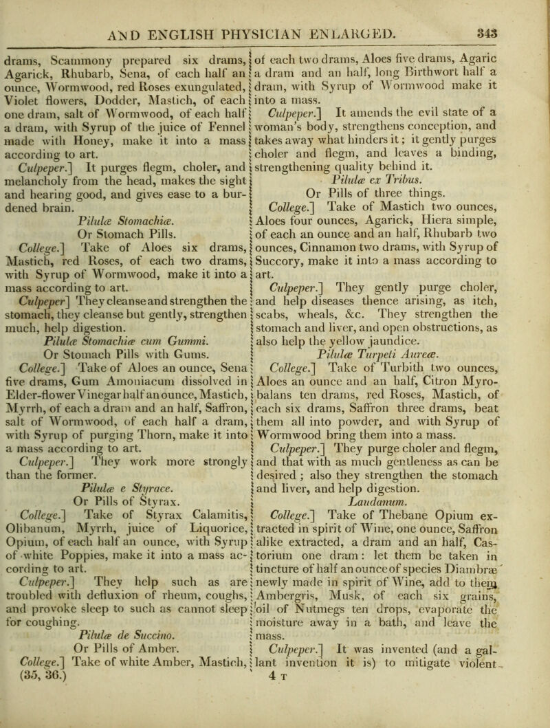 drams, Scammony prepared six drams, Agarick, Rhubarb, Sena, of each half an ounce, AVormwood, red Roses exungulated, Violet flowers. Dodder, Maslich, of each one dram, salt of Wormwood, of each half a dram, with Syrup of the juice of Fennel made with Honey, make it into a mass according to art. Culpeper^ It purges flegm, choler, and melancholy from the head, makes the sight and hearing good, and gives ease to a bur- dened brain. Pilulce StomachicE. Or Stomach Pills. College.^ Take of Aloes six drams, Mastich, red Roses, of each two drams, with Syrup of Wormwood, make it into a mass according to art. Culpepef\ They cleanse and strengthen the stomach, they cleanse but gently, strengthen much, help digestion. Pilulce Stomachic cum Gummi. Or Stomach Pills with Gums. College.'] Take of Aloes an ounce, Sena five drams. Gum Amoniacum dissolved in Elder-flower Vinegar half an ounce, Mastich, M3'rrh, of each a dram and an half, Saflron, salt of AVormwood, of each half a dram, with Syrup of purging Thorn, make it into a mass according to art. Culpeper.] They work more strongly than the former. Pilules e Styrace. Or Pills of Styrax. College.] Take of Styrax Calamitis, Olibanum, M^’rrh, juice of Liquorice, Opium, of each half an ounce, with Syrup of white Poppies, make it into a mass ac- cording to art. Culpeper.] They help such as are troubled with defluxion of rheum, coughs, and provoke sleep to such as cannot sleep for coughing. O O ^ Pilules de Succino. Or Pills of Amber. College.] Take of white Amber, Mastich, (35, 36.) of each two drams. Aloes five drams. Agaric a dram and an half, long Birthwort half a dram, with Syrup of AA^ormwood make it into a mass. Culpeper.] It amends the evil state of a woman's body, strengthens conception, and takes away what hinders it; it gently purges choler and flegm, and leaves a binding, strengthening quality behind it. Pilules ex Tribus. Or Pills of three things. College^ Take of Mastich two ounces. Aloes four ounces, Agarick, Hiera simple, of each an ounce and an half. Rhubarb two ounces. Cinnamon two drams, with Syrup of Succory, make it into a mass according to art. Culpeper^ They gently purge choler, and help diseases thence arising, as itch, scabs, wheals, &c. They strengthen the stomach and liver, and open obstructions, as also help the yellow jaundice. Pilules Turpeti Aureee. College.] Take of Turbith two ounces. Aloes an ounce and an half, Citron Myro- balans ten drams, red Roses, Mastich, of each six drams. Saffron three drams, beat them all into powder, and with Syrup of Wormwood bring them into a mass. Culpeper.] They purge choler and flegm, and that with as much gentleness as can be desired; also they strengthen the stomach and liver, and help digestion. Lauda7mm. College.] Take of Thebane Opium ex- tracted in spirit of Wine, one ounce. Saffron alike extracted, a dram and an half, Cas- torium one dram: let them be taken in tincture of half anounceof species Diambrae' newly made in spirit of AVine, add to them Ambergris, Musk, of each six grains, 'oil of Nutmegs ten drops, evaporate the moisture away in a bath, and leave the mass. Cidpepcr.] It was invented (and a gal- lant invention it is) to mitigate violent, 4 T