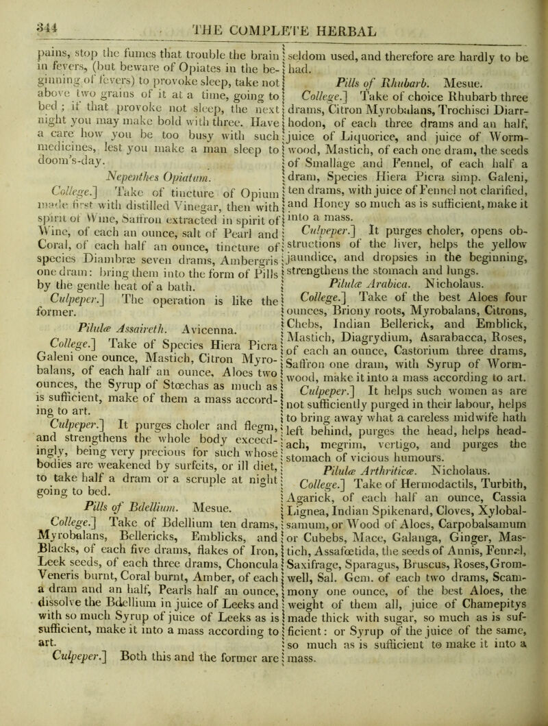 ^44 pains, stop the fumes that trouble the brain in fevers, (but beware of Opiates in the be- ginning of fevers) to provoke sleep, take not above two grains of it at a time, going to bed ; it that provoke not sleep, tlie next night you may make bold with three. Have a care how you be too busy with such medicines, lest you make a man sleep to dooms-day. Nepenth-es Opiatiim. Co//ege.] Take ot tincture of Opium made fwst with distilled Vinegar, then with sjnrii Of VVme, ^^atlron extracted in spirit of Wine, of each an ounce, salt of Pearl and Coral, of each half an ounce, tincture of species Diambrae seven drams, Ambergris one dram: bring them into the form of Pills by the gentle heat of a bath. C«/pe/?e;-.] The operation is like the former. Pilules Assaireth. Avicenna. College.'] Take of Species Hiera Picra Galeni one ounce, Mastich, Citron Myro- balans, of each halt an ounce. Aloes two ounces, the Syrup of Stoechas as much as is sufficient, make of them a mass accord- ing to art. Culpeper.] It purges choler and flegm, and strengthens the whole body exceed- ingly, being very precious for such whose bodies are weakened by surfeits, or ill diet, to take half a dram or a scruple at night going to bed. Pills of Pdellium. Mesue. College.] Take of Bdellium ten drams, Myrobalans, Bellericks, Emblicks, and Blacks, of each five drams, flakes of Iron, Leek seeds, of each three drams, Choncula Veneris burnt. Coral burnt. Amber, of each a dram and an halt. Pearls half an ounce, dissolve the Bdellium in juice of Leeks and with so much Syrup of juice of Leeks as is sufficient, make it into a mass according to art. Culpeper.] Both this and the former are ; seldom used, and therefore are hardly to be I had. Pills of Rhubarb. Mesue. College.] Take of choice Rhubarb three drams, Citron Myrobalans, Trochisci Diarr- hodon, of each three drams and an half, juice of Liquorice, and juice of Worm- wood, Vlastich, of each one dram, the seeds of Smallage and Fennel, of each half a I dram. Species Hiera Picra simp. Galeni, ten drains, with juice of Fennel not clarified, and Honey so much as is sufficient, make it into a mass. Culpeper.] It purges choler, opens ob- structions of the liver, helps the yellow jaundice, and dropsies in the beginning, strengthens the stomach and lungs. PilulcB Arabica. Nicholaus. College.] Take of the best Aloes four ounces, Briony roots, Myrobalans, Citrons, Chebs, Indian Bellerick, and Emblick, Mastich, Diagrydium, Asarabacca, Roses, of each an ounce, Castorium three drams, Saffron one dram, with Syrup of Worm- wood, make it into a mass according to art. Culpeper.] It helps such women as are not sufficiently purged in their labour, helps to bring away what a careless midwife hath left behind, purges the head, helps head- ach, megrim, vertigo, and purges the stomach of vicious humours. Pilules Arthriticce. Nicholaus. College.] Take of Hermodactils, Turbith, Agarick, of each half an ounce. Cassia liignea, Indian Spikenard, Cloves, Xylobal- sanmm,or Wood of Aloes, Carpobalsamum or Cubebs, Mace, Galanga, Ginger, Mas- tich, Assafoetida, the seeds of Annis, FenrH, Saxifrage, Sparagus, Bruscus, Roses, Grom- well, Sal. Gem. of each two drams, Scam- mony one ounce, of the best Aloes, the weight of them all, juice of Chamepitys made thick with sugar, so much as is suf- ficient: or Syrup of the juice of the same, so much as is sufficient to make it into a mass.