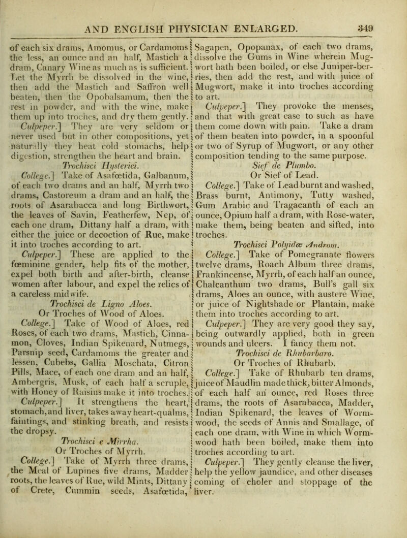 — ^ of each six drams, Amonuis, or Cardamoms I Sagapen, Opopanax, of each two drams, the less, an ounce and an half, Mastich a: dissolve the Gums in Wine wherein Alug- dram, Canary Wine as much as is sufficient. \ wort hath been boiled, or else Juniper-ber- Lct the Myrrh l)c dissolved in the wine, h'ies, then add the rest, and with juice of then add tlie Mastich and Saffron well \ Mugwort, make it into troches according beaten, then the Opobalsamum, then the | to art. rest in powder, and with the wine, makei Culpeper.'\ They provoke the menses, them up into trodies, and dry them gently.; and that with great ease to such as have Culpeper.^ 4'hey are very seldom or | them come down with pain. Take a dram never used but in other compositions, yeti of them beaten into powder, in a spoonful naturdly they heat cold stomachs, help J or two of Syrup of Mugwort, or any other digestion, strengthen the heart and brain. | composition tending to the same purpose. Trochisci Hjistenci. ; Sief de Plumho. College.^ Take of Asafoetida, Galbanum,| Or Sief of Lead, of each two drams and an half, Myrrh two | College.^ Take of liCad burnt and vvashed, drams, Castoreum a dram and an half, the 5 Brass burnt. Antimony, Tntty washed, roots of Asarabacca and long Birthwort,; Gum Arabic and 'I’ragacanth of each an the leaves of Savin, Featherfew, Nep, of j ounce. Opium half a dram, with Rose-water, each one dram, Dittany half a dram, with | make them, being beaten and sifted, into either the Jnice or decoction of Rue, makeltroches. it into troches according to art. \ Trochisci Polyida ^dlndrom. Culpeper.'] These are applied to the \ College.] Take of Pomegranate flowers feeminine gender, help fits of the mother, j twelve drams. Roach Album three drams, expel both birth and after-birth, cleanse | Frankincense, Myrrh, of each half an ounce, women after labour, and expel the relics of I Chalcanthum two drams. Bull’s gall six a careless midwife. I drams. Aloes an ounce, with austere Wine, Trochisci de Ligno Aloes. | or juice of Nightshade or Plantain, make Or Troches of Wood of Aloes. fthem into troches according to art. College.] Take of Wood of Aloes, red \ Cidpeper.] They are very good they say, Roses, of each two drams, Mastich, Cinna-| being outwardly applied, both in green mon. Cloves, Indian Spikenard, Nutmegs, j wounds and ulcers. I fancy them not. Parsnip seed. Cardamoms the greater and | Trochisci de Khubarharo. lessen, Cubebs, Gallia Moschata, Citron i Or Troches of Rhubarb. Pills, Mace, of each one dram and an half, \ College.] Take of Rhubarb ten drams. Ambergris, Musk, of each half a scruple, jjuiceof Maudlin madethick, bitter Almonds, with Honey of Raisins make it into troches, i of each half ah ounce, red Roses three Culpeper.] It strengthens the heart, j drams, the roots of Asarabacca, Madder, stomach,and liver, takes away heart-qualms, I Indian Spikenard, the leaves of Worm- faintings, and stinking breath, and resists I wood, the seeds of Annis and Srnallage, of the dropsy. | each one dram, with Wine in which Worm- Trochisci e Mirrha. | wood hath been boiled, make them into Or Troches of Myrrh. | troches according to art. College.] 4'ake of Myrrh three drams, j Culpeper.] They gently cleanse the liver, the Meal of Lupines five drams. Madderhelp the yellow jaundice, and other diseases roots, the leaves of Rue, wild Mints, Dittany j coming of choler and stoppage of the of Crete, Cummin seeds, Asafoetida, liver.