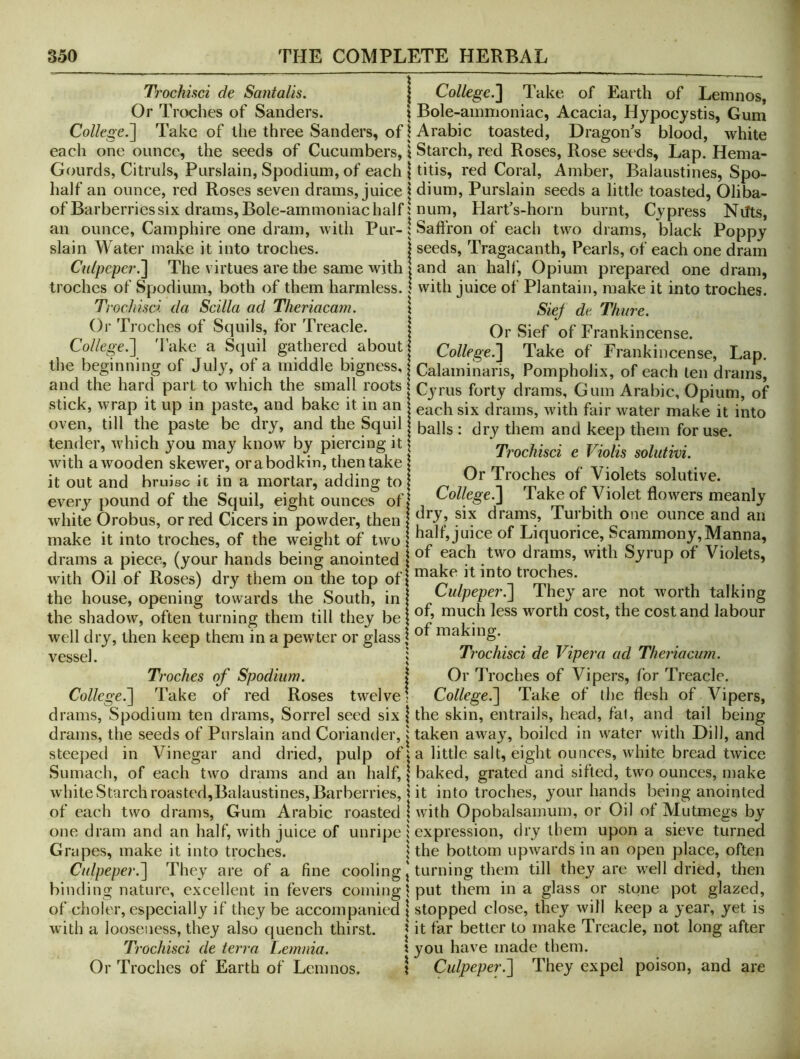 Trochiaci de Saiitalis. Or Troches of Sanders. College.'] Take of the three Sanders, of each one ounce, the seeds of Cucumbers, Gourds, Citruls, Purslain, Spodium, of each half an ounce, red Roses seven drams, juice of Barberries six drams, Bole-ammoniac half an ounce, Camphire one dram, with Pur- slain Water make it into troches. Cidpcper.] The virtues are the same with troches of Spodium, both of them harmless. Trochisci da Scilla ad Theriacam. Or Troches of Squils, for Treacle. College.] 'I'ake a Scjuil gathered about the beginning of July, of a middle bigness, and the hard part to which the small roots stick, wrap it up in paste, and bake it in an oven, till the paste be dry, and the Squil tender, which you may know by piercing it with a wooden skewer, orabodkin, then take it out and bruise it in a mortar, adding to every pound of the Squil, eight ounces of white Orobus, or red Cicers in powder, then make it into troches, of the weight of two drams a piece, (your hands being anointed with Oil of Roses) dry them on the top of the house, opening towards the South, in the shadow, often turning them till they be well dry, then keep them in a pewter or glass vessel. Ti'oches of Spodium. College^ Take of red Roses twelve drams, Spodium ten drams. Sorrel seed six drams, the seeds of Purslain and Coriander, steeped in Vinegar and dried, pulp of Sumach, of each two drams and an half, white Starch roasted,Balaustines, Barberries, of each two drams. Gum Arabic roasted one dram and an half, with juice of unripe Grapes, make it into troches. Culpeper.] They are of a fine cooling binding nature, excellent in fevers coming of choler, especially if they be accompanied with a looseness, they also quench thirst. Trochisci de terra Ijcmnia. Or Troches of Earth of Lemnos. College.] Take of Earth of Lemnos, Bole-ammoniac, Acacia, Hypocystis, Gum Arabic toasted, Dragon’s blood, white Starch, red Roses, Rose seeds, Lap. Hema- titis, red Coral, Amber, Balaustines, Spo- dium, Purslain seeds a little toasted, Oliba- num, Hart’s-horn burnt. Cypress Nilts, Saffron of each two drams, black Poppy seeds, Tragacanth, Pearls, of each one dram and an half. Opium prepared one dram, with juice of Plantain, make it into troches. Siej^ de Thure. Or Sief of Frankincense. College.] Take of Frankineense, Lap. Calaminaris, Pompholix, of each ten drams, Cyrus forty drams. Gum Arabic, Opium, of each six drams, with fair water make it into balls : dry them and keep them for use. Trochisci e Violis solutivi. Or Troches of Violets solutive. College.] Take of Violet flowers meanly dry, six drams, Turbith one ounce and an half, juice of Liquorice, Scammony,Manna, of each two drams, with Syrup of Violets, make it into troches. Culpeper.] They are not worth talking of, mueh less worth cost, the cost and labour of making. Trochisci de Viper a ad Theriacum. Or 7’roches of Vipers, for Treacle. College.] Take of the flesh of Vipers, the skin, entrails, head, fal, and tail being taken away, boiled in water with Dill, and a little salt, eight ounces, white bread twice baked, grated and sifted, two ounces, make it into troches, your hands being anointed with Opobalsamum, or Oil of Mutmegs by expression, dry them upon a sieve turned the bottom upwards in an open place, often turning them till they are well dried, then put them in a glass or stone pot glazed, stopped close, they will keep a year, yet is it far better to make Treacle, not long after you have made them. Culpeper.] They expel poison, and are