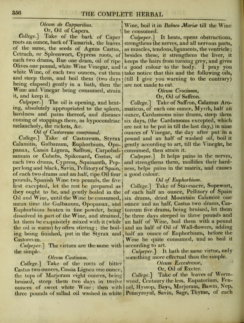 Oleum de Capparibus. \ Wine, boil it in Balneo Maries till the Wine Or, Oil of Capers. !|be consumed. College.'] Take of the bark of Caper \ Culpeper.] It heats, opens obstructions, roots an ounce, bark of Tamarisk, the leaves \ strengthens the nerves, and all nervous parts, of the same, the seeds of Agnus Castus, i as muscles, tendons,ligaments, the ventricle; Cetrach, or Spleenwort, Cypress roots, of | besides these, it strengthens the liver, it each two drams, Rue one dram, oil of ripe ^ keeps the hairs from turning grey, and gives Olives one pound, white Wine Vinegar, and 1 a good colour to the body. I pray you white Wine, of each two ounces, cut them i take notice that this and the following oils, and steep them, and boil them (two days 1 (till I give you warning to the contrary) being elapsed) gently in a bath, then the 1 are not made to eat. Wine and Vinegar being consumed, strain j Oleum Crocinum, it, and keep it. { Or, Oil of Saffron. Culpeper.] The oil is opening, and heat-j College.] Take of Saffron, Calamus Arc- ing, absolutely appropriated to the spleen, i maticus, of each one ounce. Myrrh, half an hardness and pains thereof, and diseases \ ounce. Cardamoms nine drams, steep them coming of stoppings there, as hypocondriac ,Uix days, (the Cardamoms excepted, which melancholy, the rickets, &c. 1 are not to be put in till the last day,) in nine Oil of Castoreum compound. jounces of Vinegar, the day after put in a College.] Take of Castoreum, Styrax \ pound and an half of washed oil, boil it Calamitis, Galbanum, Euphorbium, Opo-| gently according to art, till the Vinegar, be panax. Cassia Lignea, Saffron, Carpobal- i consumed, then strain it. samum or Cubebs, Spikenard, Costus, ofj Culpeper.] It helps pains in the nerves, each two drams. Cypress, Squinanth, Pep- \ and strengthens them, mollifies their hard- per long and black. Savin, Pellitory of Spain, \ ness, helps pains in the matrix, and causes of each two drams and an half, ripe Oil four; a good colour, pounds, Spanish Wine two pounds, the five j Oil of Euphorbium. first excepted, let the rest be prepared as \ College.] Take of Stavesacre, Sopeworl, they ought to be, and gently boiled in the; of each half an ounce, Pellitory of Spain Oil and Wine, until the Wine be consumed, I six drams, dried Mountain Calaminl one mean time the Galbanum, Opopanax, and j ounce and an half, Castus two drams, Cas- Euphorbium braten in fine powder, being jtoreum five drams, being bruised, let them dissolved in part of the Wine, and strained, | be three days steeped in three pounds and let them be exquisitely mixed with it (while; an half of Wine, boil them with a pound the oil is warm) by often stirring; the boil-land an half of Oil of Wall-flowers, adding ing being finished, put in the Styrax and \ half an ounce of Euphorbium, before the Castoreum. | Wine be quite consumed, and so boil it Ctdpeper.] The virtues are the same with \ according to art. the simple. j Culpeper.] It hath the same virtue, only Oleum Castmum. j something more effectual than the simple. College.] Take of the roots of bitter; Oleum Ercestrense, Castus two ounces, Cassia Lignea one ounce, \ Or, Oil of Exeter, the lops of Marjoram eight ounces, being | College.] Take of the leaves of Worm- bruised, steep them two days in twelve I wood, Centaury the less, Eupatorium, Fen- ounces of sweet white Wine ; then with | nel. Hyssop, Bays, Marjoram, Bawm, Nep, three pounds of sallad oil washed in white; Pennyroyal, Savin, Sage, Thyme, of each