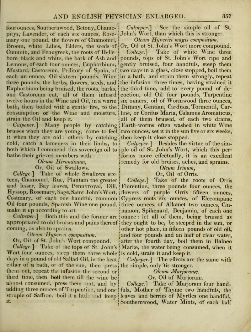 fourounces. Southernwood, Betonj,Chame-1 pitjs, Lavender, of each six ounces, Rose-| inary one pound, the dowers of Chamomel, \ Broom, white Lilies, Elders, the seeds ofj Cummin, and Fenugreek, the roots of Helle- j bore black and white, the bark of Ash and \ Lemons, of each four ounces, Euphorbium,! Mustard, Castoreum, Pellitory of Spain, ofj each an ounce. Oil sixteen pounds, Winej three pounds, the herbs, dowers, seeds, and \ Euphorbium being bruised, the roots, barks, 5 and Castoreum cut, all of them infused \ twelve hours in the Wine and Oil, in a warm \ bath, then boiled with a gentle fire, to the! consumption of the Wine and moisture, 1 strain the Oil and keep it. ? Ciilpef)er.'\ Many people by catching! bruises when they are young, come to feel | it when they are old : others by catching ^ cold, catch a lameness in their limbs, toi both ‘which I commend this sovereign oil to i bathe their grieved members with. | Oleum Hirunclmum, \ Or, Oil of Swallows. j College.^ Take of whole Swallows six-1 teen, Chamomel, Rue, Plantain the greater | and lesser. Bay leaves. Pennyroyal, Dill, 1 Hyssop, Rosemary, Sage, Saint Johns’s Wort, \ Costmary, of each one handful, common i Oil four pounds, Spanish Wine one pound, i make it up according to art. ; Culpepei-.^ Both this and the former are | appropriated to old bruises and pains thereof; coming, as also to sprains. | Oleum Hiiperici compositum. • Or, Oil of St. John ' Wort compound. ; College.'] Take oi he tops of St. John's ; Wort four ounces, sieep them three whole | days in a pound of old Sallad Oil, in the heat I either of a bath, ov of the sun, then press; them out, repeat the infusion the second orj third time, then boil them till the wine be! almost consumed, press them out, and by! adding three om ccs of Turpendne, and one! scuiple of Saffron, boil it a little and keep 5 it. ; Culpeper.] See the simple oil of St. John’s Wort, than which this is stronger. Oleum Hifperici magis compositum. Or, Oil of St. John’s Wort more compound. College.] Take of white Wine three pounds, tops of St. John’s Wort ripe and gently bruised, four handfuls, steep them two days in a glass, close stopped, boil them in a bath, and strain them strongly, repeat the infusion three times, having strained it the third time, add to every pound of de- coction, old Oil four pounds. Turpentine six ounces, oil of Wormwood three ounces, Dittany, Gentian, Carduus, Tormentil, Car- line, or Cordus Maria, Calamus Aromaticus, all of them bruised, of each two drams, Earth-worms often washed in white Wine two ounces, set it in the sun five or six weeks, then keep it close stopped. Culpeper.] Besides the virtue of the sim- ple oil of St. John’s Wort, which this per- forms more effectually, it is an excellent remedy for old bruises, aches, and sprains. Oleum Iriimm^ Or, Oil of Orris. College.] Take of the roots of Orris Florentine, three pounds four ounces, the flowers of purple Orris fifteen ounces. Cypress roots six ounces, of Elecampane three ounces, of Alkanel two ounces. Cin- namon, Spikenard, Benjamin, of each one ounce: let all of them, being bruised as they ought to be, be steeped in the sun, or other hot place, in fifteen pounds of old oil, and four pounds and an half of clear water, after the fourth day, boil them in Balneo Mariae, the water being consumed, when it is cold, strain it and keep it. Culpeper^ The effects are the same with the simple, only ’tis stronger. Oleum Marjoi'ance. Or, Oil of Marjoram. College.] Take of Marjoram four hand- fuls, Mother of Thyme two handfuls, the leaves and berries of Myrtles one handful, Southernwood, Water Mints, of each half