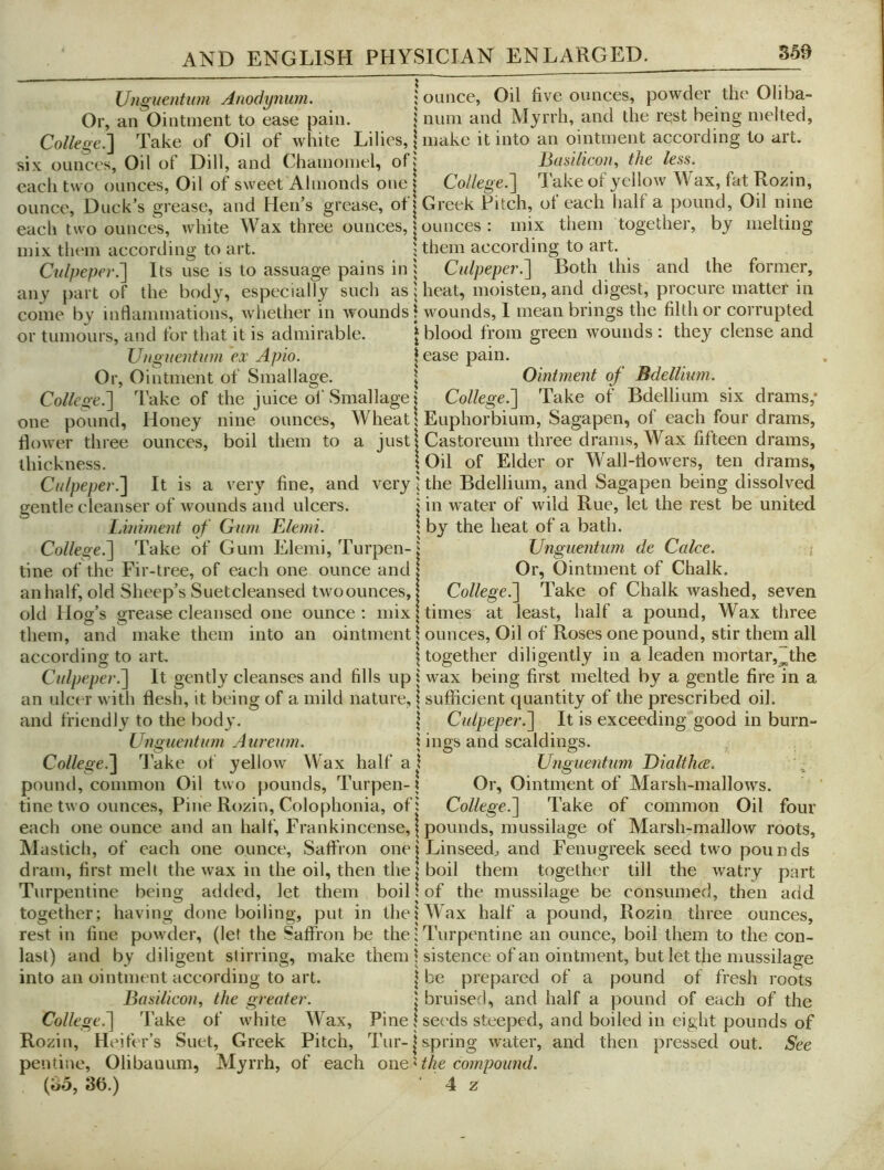 Unguentum Anodynum. jounce, Oil five ounces, powder the Oliba- Or, an Ointment to ease pain. | mini and Myrrh, and the rest being melted, College.'] Take of Oil of white Lilies, | make it into an ointment according to art. six ounces. Oil of Dill, and Chamoinel, ofj ]3usilicou, the less. each two ounces. Oil of sweet Almonds one | College.] lake of yellow Wax, fat Rozin, ounce. Duck’s grease, and Hen’s grease, of | Greek Pitch, of each half a pound. Oil nine each two ounces, white Wax three ounces, | ounces : mix them together, by melting mix them according to art. j them according to art. Cidpepev^ Its use is to assuage pains in 1 Cidpeper.] Both this and the former, any part of the body, especially such as Uieat, moisten, and digest, procure matter in come by inflammations, whether in wounds j wounds, I mean brings the filth or corrupted or tumours, and for that it is admirable. \ blood from green wounds : they dense and Unguentum ei' Apio. |ease pain. Or, Ointment of Smallage. \ Ointment of Bdellium. College.] Take of the juice of Smallage | College.] Take of Bdellium six drams,* one pound, Honey nine ounces. Wheat I Euphorbium, Sagapen, of each four drams, flower three ounces, boil them to a just 1 Castoreum three drams. Wax fifteen drams, thickness. S Oil of Elder or Wall-flowers, ten drams, Culpeper.] It is a very fine, and very j the Bdellium, and Sagapen being dissolved gentle cleanser of wounds and ulcers. j in water of wild Rue, let the rest be united lAniment of Gum Uilemi. \ by the heat of a bath. College.] Take of Gum Elemi, Turpen-j Unguentum de Cake. i tine of the Fir-tree, of each one ounce and | Or, Ointment of Chalk, an half, old Sheep’s Suetcleansed tw'oounces, I College.] Take of Chalk washed, seven old Hog’s grease cleansed one ounce; mix | times at least, half a pound. Wax three them, and make them into an ointment | ounees. Oil of Roses one pound, stir them all according to art. | together diligently in a leaden mortar,~the Culpeper.] It gently cleanses and fills up 1 wax being first melted by a gentle fire in a an ulcer with flesh, it being of a mild nature, I sufficient quantity of the prescribed oil. and friendly to the body. | Culpeper.] It is exceeding good in burn- Unguentum Aureum. | ings and scaldings. College.] 7'ake of yellow Wax half a i Unguentum TfialtluB. pound, common Oil two pounds, Turpen-? Or, Ointment of Marsh-mallows, tine two ounces. Pine Rozin, Colophonia, of; College.] Take of common Oil four each one ounce and an half. Frankincense, | pounds, mussilage of Marsh-mallow roots, Mastich, of each one ounce. Saffron one j Linseeds, and Fenugreek seed two pounds dram, first melt the wax in the oil, then thej boil them together till the watry part Turpentine being added, let them boil \ of the mussilage be consumed, then add together; having done boiling, put in the I Wax half a pound, Rozin three ounces, rest in fine powder, (let the Saffron be the; Turpentine an ounce, boil them to the con- last) and by diligent stirring, make them | sistence of an ointment, but let the mussilage into an ointment according to art. | be prepared of a pound of fresh roots Basilicon, the greater. j bruised, and half a pound of each of the Collegef\ Take of w'hite Wax, Pine j seeds steeped, and boiled in eight pounds of Rozin, Heifer’s Suet, Greek Pitch, Tur-js.pring water, and then pressed out. See pentine, Olibauum, Myrrh, of each owQ'Ahe compound. [ob, 36.) 4 z