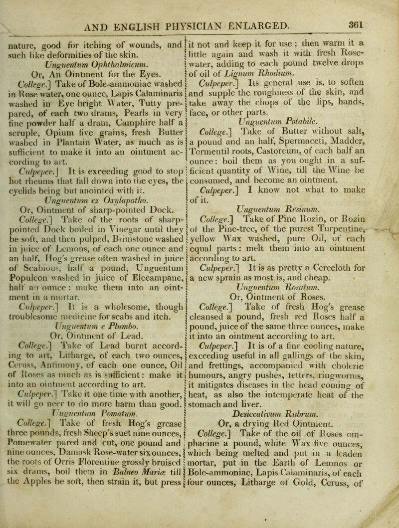 nature, good for itching of wounds, and j it not and keep it for use; then warm it a such like deformities of tiie skin. j little again and wash it with fresh Rose- Unsiuenturn Ophthalmicum. ! water, adding to each pound twelve drops Or, An Ointment for the Ej’^es. \ of oil of Lignum Rhodiim. College.~\ Take of Bole-ammoniac washed \ Culpeper.Its general use is, to soften in Rose water, one ounce. Lapis Calaminaris I and supple the roughness of the skin, and w'ashed in Eye bright Water, Tutty pre-jtake away the chops of the lips, hands, pared, of each two drams. Pearls in very 1 face, or other parts, fine powder half a dram, Camphire half a| Unguentum Potabile. scruple, Opium five grains, fresh Butter | College.'] Take of Butter without salt, waslied in Plantain Water, as much as isja pound and an half. Spermaceti, Madder, sufficient to make it into an ointment ac- jTormentil roots, Castoreum, of each half an cording to art. ounce: boil them as you ought in a suf- Culpeper.] It is exceeding good to stop ^ ficaent quantity of Wine, till the Wine be hot rheums that fall down into liie eyes, the j consumed, and become an ointment, eyelids being but anointed with it. | Culpeper.] I know not what to make Unguentum ex Oxylapatho. | of it. Or, Ointment of sharp-pointed Dock, i Unguentum Remmm. College.] Take of the roots of sharp-; College.] Take of Pine Rozin, or Rozin pointed Dock boiled in Vinegar until they | of the Pine-tree, of the purest Turpentine, be soft, and then pulped. Brimstone washed ; yellow Wax washed, pure Oil, of each in juice of Lemons, of each one ounce and i equal parts: melt them into an ointment an half’. Hog’s grease often washed in juice | according to art. of Scabious, half a pound, Unguentum i Culpeper.] It is as pretty a Cerecloth for Populeon washed in juice of Elecampane, \ a new sprain as most is, and cheap. * half a i ounce : make them into an oint- 1 Unguentum Rosatum. ment in a mortar. \ Or, Ointment of Roses. Culpeper.] It is a wholesome, though 1 College.] Take of fresh Hog’s grease troublesome medicine for scabs and itch. I cleansed a pound, fresh red Roses half a Unguentum e Plumbo. ; pound, juice of the same three ounces, make Or, Ointment of Lead. | it into an ointment according to art. College^ Take of Lead burnt accord-1 Culpeper.] It is of a fine cooling nature, ing to art, Litharge, of each two ounces, | exceeding useful in all gallings of the skin, Ceruss, Antimony, of each one ounce. Oil i and frettings, accompanied with choleric of Roses as much as is sufficient: make it; humours, angry pushes, tetters, ringworms, into an ointment according to art. jit mitigates diseases in the head coming of Culpeper.] Take it one time with another, | heat, as also the intemperate heat of the it will go neer to do more harm than good. 1 stomach and liver. L iiQuentum Pomatum. » Resiccativum Rubrum. College.] Take of fresh Hog’s grease | Or, a drying Red Ointment, three pounds, fresh Sheep’s suet nine ounces, t College.] Take of the oil of Roses om- Pomewater pared and cut, one pound and i phacine a pound, white W ax five ounces, nine ounces. Damask Rose-water sixounces, I which being melted and put in a leaden the roots of Orris Florentine grossly bruised : mortar, put in the Earth of Lemnos or six drams, boil them in Balneo Marice till j Bole-ammoniac, Lapis Calaminaris, of each the Apples be soft, then strain it, but press \ four ounces, Litharge of Gold, Ceruss, of