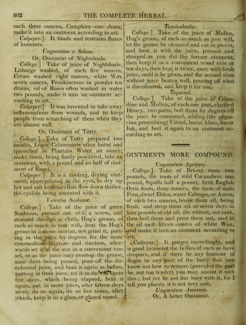 each three ounces, Camphire one dram, \ Tapsivalentia. make it into an ointment according to art. j College.'] Take of llie juice of Mullen, Culpeper.] It binds and restrains fluxes | Hog's grease, of each as much as you will, 5 let the grease be cleansed and cut in pieces, of humours. UiiQuentum e Solano. land beat it with the Juice, pressed and hed eight ounces, white Warx be green, and the second time is, Frankincense in powder | without juice beaten well, pouring otf what )f Roses often washed in water discolouied, and keep it tor use. Or, Ointment of Nightshade. | strained as you did the former ointment. College.] Take of juice of Nightshade, ^ convenient vessel nine or Litharge washed, of each five ounces, j then beat it twice, once with fresh Ceruss washed eight ounces, white Warx be green, and the second time seven ounces, drams, oil of Roses often washed in water, rp ■ , two pounds, make it into anointment ac-l „ „ t m . . cording to art. 1 Culpeper.] It was invented to take away j ^? one part, clarifif'd inflammations from wounds, and to keep.l ^two parts, boi them by degrees till }>eople from scratching of them when they I ^ juice be consumed, adding (the physi- are almost well. I prescribing) Vitriol, burnt Alum, burnt ^ ^ m I Ibk? ^bd boil it again to an ointment ac- Or, Ointment of Tutty. cording to art. College.] .J^'dke of Tutty prepared two! oiihces, Lapis Calaminaris often burnt and i l...', quenched in Plantain Water an ounce, I _ _ make them, being finely powdered, into an | OINTMENTS MORE COMPOUND. ointment, with a pound and an half of oint-1 Unguentum Ag7ippa. ment of Roses, . r i College.] Take of Briony roots two Culpeper.] It is a cooling, drying obit-| roots of wild Cucumbers one ment, appropriatecj to the eyes, to dry up| po^fjd. Squills half a pound, fresh English hot and salt humours that flovv down thither, ^ Orris roots, three ounces, the roots of male the eyelids being anointed with it. | Fern,dwarf Elder, water Caltrops, or Aaron, Valentia Scabiosce. | of each two ounces, bruise them all, being College.] Take of the juice of green j fresh, and steep them six or seven days in Scabious, pressed out wi:h a screw, aricU tour pounds ot old oil, the whitest, not rank, strained through a cloth. Hog's grease, oH then boil them and press them out, and in each as much as you will, heat the Hog's | the oil melt fifteen ounces of white Wax, grease in a stone mortar, not grind it, putt-Uahd make it into an ointment according to ing in the juice by degrees for the more fart. commodious 'mixture and tincture, after-f i Culpeper.] It purges exceedingly, and wards set it in the sun in a convenient ves- \ is good to anoint the bellies of such as have sel, so as the juice may overtop the grease, 1 dropsies, and if there be any humour of nine days being passed, pour off the dis- > flegm in any part of the body that you coloured juice, and beat it again as before,; know not how to remove (provided the piirt putting in fresh juice, svA it in theVtPri^gain \ be not too tender) you may auoint it with five days, which being elapsed, beat it'this; but yet be not too busy with it, for I again, put in more juice, after fifteen days Ucfl you plainly it is not very safe, more, do so again, do so five times, after | Unguentum Amorum. which, keep it in a glass, or glazed vessel, Or, A bitter Ointment. ,