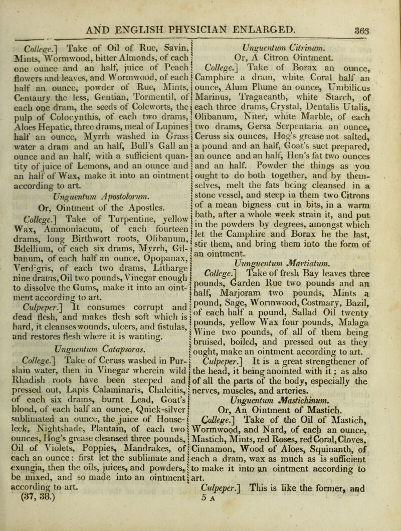 College.'] Take of Oil of Rue, Savin, t Unguentum Citrinum. Mints, Wormwood, bitter Almonds, of each ; Or, A Citron Ointment, one ounce and an half, juice of Peach! College.] Take of Borax an ounce, flowers and leaves, and Wormwood, of each 1 Camphire a dram, white Coral half an half an ounce, powder of Rue, Mints, | ounce, Alum Plume an ounce. Umbilicus Centaury the less. Gentian, Tormenlil, ofjMarinus, Tragacanth, white Starch, of each orje dram, the seeds of Coleworts, the j each three drams, Crystal, Dentalis Utalis, pulp of Colocynthis, of each two drams, | Olibanum, Niter, white Marble, of each Aloes Hepatic, three drams, meal of Lupines I two drams, Gersa Serpentaria an ounce, half an ounce. Myrrh washed in Grass j Ceruss six ounces. Hog’s grease not salted, water a dram and an half, Bull’s Gall an j a pound and an half. Goat’s suet prepared, ounce and an half, with a sufficient quan-1 an ounce and an half. Hen’s fat two ounces tity of juice of Lemons, and an ounce and land an half. Powder the things as you an half of Wax, make it into an ointment 1 ought to do both together, and by them- according to art. j selves, melt the fats being cleansed in a Ungnenhim Apostolorum. \ stone vessel, and steep in them two Citrons Or, ointment of the Apostles. ; ^ mean bigness cut in bits, in a warm College.-] Take of Turpentine, yellow | J P“‘ Wax, Ammoniaemn, of each fourteen drams, long Birthwort roots, Olibanum, he Camphjre and Borax be the last X3J 11- c u • J A/r u /-. i Istir them, and bring them into the form of Bdellium, of each six drams, Myrrh, Gil-1 ^ ° V V u u li? 5 an ointment. banum, or each halt an ounce, Opopanax, \ re ^ nr l' ± xr ]. • c u * j T-.1 \ Vunguentum Martiatum. Verdzgris, or each two drams, Litharge 1 n rr i i i i nine drams,Oil two pounds, Vinegar enou|h i to dissolve the Gums, make it info an oint-1Poends and an ment according to art. | half, M^aqoram two pounds. Mints a Culpeper.] It consumes corrupt and i dead ll4h, and makes flesh soft which is|f ’’“'f ** P““<^’ 77?*^ hard, it cleanseswmunds, ulcers, and fistulas, I Pr‘*7 rnPT.n’ and restores flesh where it is wanting. | y*® 7™ ’a f i bruised, boiled, and pressed out as they I ought, make an ointment according to art. Unguentum Catapsoras. College.] Take of Ceruss washed in Pur-1 Culpeper.] It is a great slrengthener of slain water, then in Vinegar wherein wild | the head, it being anointed with it; as also Rhadish roots have been steeped and | of all the parts of the body, especially the pressed out, Lapis Calaminaris, Chalcitis, 5 nerves, muscles, and arteries. of each six drams, burnt Lead, Goat’s blood, of each half an ounce, Quick-silver; Unguentum Mastichinum. Or, An Ointment of Mastich. sublimated an ounce, the juice of House-i CoUege.] Take of the Oil of Mastich, leek. Nightshade, Plantain, of each two 1 Wormwood, and Nard, of each an ounce, ounces. Hog’s grease cleansed three pounds, 1 Mastich, Mints, red Roses, red Coral, Cloves, Oil of Violets, Poppies, Mandrakes, of j Cinnamon, Wood of Aloes, Squinanth, of each an ounce: first let the sublimate and \ each a dram, wax as much as is sufficient exungia, then the oils, juices, and powders, 1 to make it into an ointment according to be mixed, and so made into an ointment j art. according to art. Culpeper.] This is like the former, and (37, 38.) 5 A