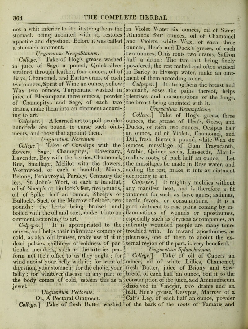 not a whit inferior to it; it strengthens the \ in Violet Water six ounces, oil of Sweet stomach being anointed with it, restores | Almonds four ounces, oil of Chamomel appetite and digestion. Before it was called j and Violets, white Wax, of each three a stomach ointment. i ounces, Hen’s and Duck’s greese, of each Ungueniiim 'Neapolitmmm. | two ounces. Orris roots two drams. Saffron College.'] Take of Hog’s grease washed x half a dram: The two last being finely in juice of Sage a pound. Quick-silver ? powdered, the rest melted and often washed strained through leather, four ounces, oil of jin Barley or Hyssop water, make an oint- Bays, Chamomel, and Earthworms, of each | ment of them according to art. two ounces, Spirit of Wine an ounce, yellow | Culpeper.] It strengthens the breast and Wax two ounces. Turpentine washed in; stomach, eases the pains thereof, helps juice of Elecampane three ounces, powder | pleurises and consumptions of the lungs, of Chamepitys and Sage, of each two 1 the breast being anointed with it. drams, make them into an ointment accord- \ Unguent 1071 Kesumptivuin. ing to art. j College.] Take of Hog’s grease three Culpeper^ A learned art to spoil people: | ounces, the grease of Hen’s, Geese, and hundreds are bound to curse such oint- \ Ducks, of each two ounces, Oesipus half ments, and those that appoint them. \an ounce, oil of Violets, Chamomel, and Unguentum Nertinum 1 Dill, fresh Butter a pound, white Wax six College.] Take of Cowslips with the bounces, mussilage of Gum Tragacanth, flowers. Sage, Chamepitys, Rosemary, | Arabic, Quince seeds, Lin-seeds, Marsh- Lavender, Bay with the berries, Chamomel, | mallow roots, of each half an ounce. Let Rue, Smallage, Melilot with the flowers, | the mussilages be made in Rose water, and Wormwood, of each a handful. Mints,; adding the rest, make it into an ointment Betony, Pennyroyal, Parsley, Centaury the j according to art. less, St. John’s Wort, of each a handful, j Culpeper.] It mightily molifies without oil of Sheep’s or Bullock’s feet, five pounds, j any manifest heat, and is therefore a fit oil of Spike half an ounce. Sheep’s or | ointment for such as have agues, asthmas, Bullock’s Suet, or the Marrow of either, two i hectic fevers, or consumptions. It is a pounds : the herbs being bruised and \ good ointment to ease pains coming by in- boiled with the oil and suet, make it into an j flammations of wounds or aposthumes, ointment accordiiig to art. ? especially such as dryness accompanies, an Culpeper.] It is appropriated to the; infirmity wounded people are many times nerves, and helps their infirmities coming of; troubled with. In inward aposthumes, as cold, as also old bruises, make use of it in | pleurises, one of them to anoint the ex- dead palsies, chilliness or coldness of par-1 ternal region of the part, is very benefical. ticular members, such as the arteries per-; Unguentum Splaiicimicum. form not their office to as they ought; for | College^ Take of oil of Capers an wind anoint your belly with it; for want of; ounce, oil of white Lillies, Chamomel, digestion, your stomach; for the cholic, your; fresh Butter, juice of Briony and Sow- belly; for whatever disease in any part of'; bread, of each half an ounce, boil it to the the body comes of cold, esteem this as a 1 consumption of the juice, add Ammoniacum jewel. ' ; dissolved in Vinegar, two drams and an Unguentum Pectorale. | half. Hen’s grease, Oesypus, Marrow of a Or, A Pectoral Ointment. ; Cali’s Leg, of each half an ounce, powder College.] Take of fresh Butter washed' of the bark of the roots of Tamaris and