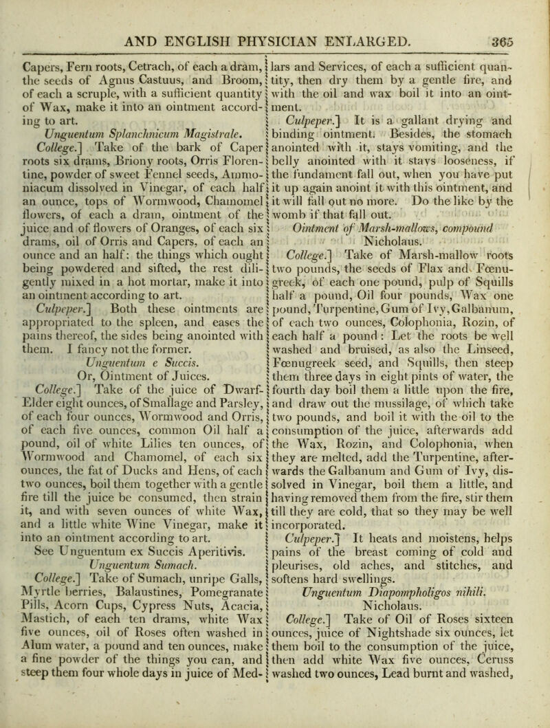 Capers, Fern roots, Cetrach, of each a dram, i lars and Services, of each a sufficient quan- the seeds of Agnus Castuus, and Broom, | tity, then dry them by a gentle tire, and of each a scruple, with a sufficient quantity j with the oil and wax boil it into an oint- of Wax, make it into an ointment accord-Dnent. ing to art. \ Culpeper.'] It is a gallant drying and Unguentum Splanchniciim Magistrale. i binding ointment* Besides, the stomach College.] Take of the bark of Caper | anointed with it, stays vomiting, and the roots six drams, Briony roots, Orris Floren-i belly anointed with it stays looseness, if line, powder of sweet Fennel seeds, Ammo- ^ the fundament fall out, when you have put niacum dissolved in Vinegar, of each half! it up again anoint it with this ointment, and an ounce, tops of Wormwood, Chamomel I it will fall put no more. Do the like by the flowers, of each a dram, ointment of the | womb if that fall out. juice and of flowers of Oranges, of each six 5 Ointment of Marsli~mallms, compound drams, oil of Orris and Capers, of each an | Nicholaus. ounce and an half: the things which ought | College^ Take of Marsh-mallow roots being powdered and sifted, the rest dili-jtwo pounds, the seeds of Flax and> Foenu- gently mixed in a hot mortar, make it inlo| greek, of each one pound, pulp of Squills an ointment according to art. | half a pound. Oil four pounds. Wax one Cidpeper.] Both these ointments are ^jound, Turpentine, Gum of Ivy, Galbanum, appropriated to the spleen, and eases the | of each two ounces, Colophonia, Rozin, of pains thereof, the sides being anointed with leach half a pound : Let the roots be well them. I fancy not the former. I washed and bruised, as also the Linseed, Unguentum e Succis. | Foenugreek seed, and Scpiills, then steep Or, Ointment of Juices. Uhem three days in eight pints of water, the College.] Take of the juice of Dwarf- \ fourth day boil them a little upon the fire, Elder eight ounces, of Smallage and Parsley, \ and draw out the miissilage, of which take of each four ounces. Wormwood and Orris, | two pounds, and boil it with the oil to the of each five ounces, common Oil half a | consumption of the juice, afterwards add pound, oil of white Lilies ten ounces, of: the Wax, Rozin, and Colophonia, when Wormwood and Chamomel, of each six | they are melted, add the Turpentine, after- ounces, the fat of Ducks and Hens, of each | wards the Galbanum and Gum of Ivy, dis- two ounces, boil them together with a gentle i solved in Vinegar, boil them a little, and fire till the juice be consumed, then strain j having removed them from the fire, stir them it, and with seven ounces of white Wax, | till they are cold, that so they may be well and a little white Wine Vinegar, make it I incorporated. into an ointment according to art. | Cidpeper.] It heals and moistens, helps See Unguentum ex Succis Aperitifs. I pains of the breast coming of cold and Unguentum Sumach. I pleurises, old aches, and stitches, and College.] Take of Sumach, unripe Galls, \ softens hard swellings. ^Myrtle berries, Balaustines, Pomegranate! Unguentum DiapompJioligos niliili. Pills, Acorn Cups, Cypress Nuts, Acacia, I Nicholaus. Mastich, of each ten drams, white AVax! College.] Take of Oil of Roses sixteen five ounces, oil of Roses often washed in i ounces, juice of Nightshade six ounces, let Alum water, a pound and ten ounces, make I them boil to the consumption of the juice, a fine powder of the things you can, and!then add white AVax five ounces, Oeniss steep them four whole days in juice of Med- \ washed two ounces, Lead burnt and washed.