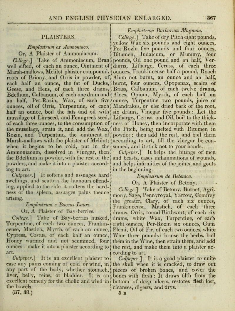 PLAISTERS. Emplastrum ex Ammoniaco. Or, A Plaister of Ammoniacum. ! Emplastrum Barharum Magnum. College^ 1 ake of dry Pitch eight pounds, I yellow Wax six pounds and eight ounces, I Per-Rozin five pounds and four ounces, \ Bitumen, Judaicum, or Mummy, four Cullege.~l Take of Ammoniacum, Bran j pounds, Oil one pound and an half, Ver* well sifted, of each an ounce. Ointment of | digris. Litharge, Ceruss, of each three Marsh-mallows, Melilot plaister compound, j ounces. Frankincense half a pound. Roach roots of Briony, and Orris in powder, of (Alum not burnt, an ounce and an half, each half an ounce, the fat of Ducks, j burnt, four ounces, Opopanax, scales at Geese, and Hens, of each three drams, \ Brass, Galbanum, of each twelve drams. Bdellium, Galbanum, of each one dram and I Aloes, Opium, Myrrh, of each half an an half, Per-Rozin, Wax, of each five Jounce, Turpentine two pounds, juice of ounces, oil of Orris, Turpentine, of each | Mandrakes, or else dried bark of the root, half an ounce, boil the fats and oil with \ six drams. Vinegar five pounds: Let the mussilage of Lin-seed, and Fenugreek seed,| Litharge, Ceruss, and Oil, boil to the thick- of each three ounces, to the consumption of j ness of Honey, then incorporate with them the mussilage, strain it, and add the Wax, | the Pitch, being melted with Bitumen in Rozin, and Turpentine, the ointment of | powder; then add the rest, and boil them Marsh-mallows with the plaister of Melilot; I according to art, till the vinegar be con- when it begins to be cold, put in the j suined, and it stick not to your hands. Ammoniacum, dissolved in Vinegar, then- Culpeper.^ It helps the bitings of men s of wounds. the Bdellium in powAer, with the rest of the land beasts, eases infiammations powders, and make it into a plaister accord- \ and helps infirmities of the joints and gouts ing to art O 1 in the beginning. Culpeper.^ It softens and assuages hard | Emplastrum de Betonica. swellings, and scalti rs the humours offend-1 ^ Plaister of Betony. mg, applied to the side it softens the hard-1 ttpi r-n ® , , -.1 College.] lake of Betonv, Burnet, Agn- ness of the spleen, assuages pains thence J o t-> ^ ry P , • ^ or 5 mony, ISage, Pennyroyal, i arrow, Lomfrey arising. t- • 1 greater. Clary, of each six ounces, Emplastrum e Baccus Luuri. j Frankincense, Mastich, of each three Or, A Plaister of Bay-berries. j drams. Orris, round Birthwort, of each six College.~\ Take of Bay-berries husked, 1 drams, white Wax, Turpentine, of each Turpentine, of each two ounces, Frankin- i eight ounces, Per-Rozin six ounces. Gum cense, Mastich, Myrrh, of each an ounce, | Elemi, Oil of Fir, of each two ounces, white Cypress, Costus, of each half an ounce, i Wine three pounds: bruise the herbs, boil Honey warmed and not scummed, four j them in the Wine, then strain them, and add ounces : make it into a plaister according to | the rest, and make them into a plaister ac- art. i cording to art. Culpepcr.~\ It is an excellent plaister to I Culpeper.'] It is a good plaister to unite case any pains coming of cold or wind, in | the skull when it is cracked, to draw out any part of the body, Avhether stomach, | pieces of broken bones, and cover the liver, belly, reins, or bladder. It is an phones with flesh: It draws filth from the excellent remedy for the cholic and wind in 1 bottom of deep ulcers, restores flesh lost, the bowels. ^ cleanses, digests, and drys.