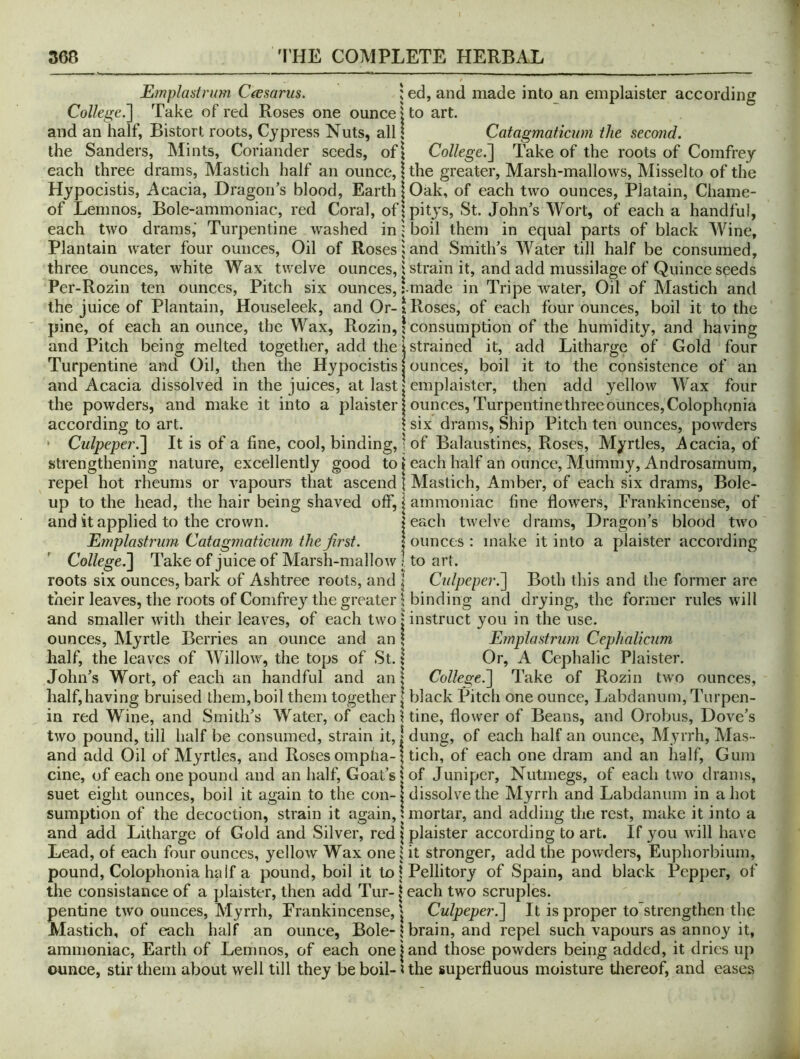 Emplasirum C^esarus. | ed, and made into an emplaister according College.'] Take of red Roses one ounce | to art. and an half, Bistort roots, Cypress Nuts, all I Catagmaticum the second. the Sanders, Mints, Coriander seeds, of i College.] Take of the roots of Comfrey each three drams, Mastich half an ounce, 1 the greater, Marsh-mallows, Misselto of the Hypocistis, Acacia, Dragon’s blood, Earth!Oak, of each two ounces, Platain, Chame- of Lemnos, Bole-ammoniac, red Coral, ofjpitys, St. John’s Wort, of each a handful, each two drams,' Turpentine washed in '■ boil them in equal parts of black Wine, Plantain water four ounces, Oil of Roses land Smith’s Water till half be consumed, three ounces, white Wax twelve ounces, 1 strain it, and add mussilage of Quince seeds Per-Rozin ten ounces, Pitch six ounces, tmade in Tripe water, Oil of Mastich and the juice of Plantain, Houseleek, and Or-1 Roses, of each four ounces, boil it to the pine, of each an ounce, the Wax, Rozin, I consumption of the humidity, and ha ving and Pitch being melted together, add the 1 strained it, add Litharge of Gold four Turpentine and Oil, then the Hypocistis | ounces, boil it to the consistence of an and Acacia dissolved in the juices, at last | emplaister, then add yellow Wax four the powders, and make it into a plaisterj ounces, Turpentinethreeounces,Colophonia according to art. \ six drams. Ship Pitch ten ounces, powders * Culpeper.] It is of a fine, cool, binding, | of Balaustincs, Roses, Myrtles, i^cacia, of strengthening nature, excellently good to | each half an ounce, Mummy, Androsamum, repel hot rheums or vapours that ascend \ Mastich, Amber, of each six drams. Bole- up to the head, the hair being shaved off, | ammoniac fine flowers, Frankincense, of and it applied to the crown. j each twelve drams. Dragon’s blood two Emplastrum Catagmaticum the Jh'st. | ounces : make it into a plaister according College.] Take of juice of Marsh-malloAv ! to art. roots six ounces, bark of Ashtree roots, and | Culpeper.] Both this and the former are their leaves, the roots of Comfrey the greater 1 binding and drying, the former rules will and smaller with their leaves, of each two‘instruct you in the use. ounces. Myrtle Berries an ounce and an \ Emplastrum Cephalicum half, the leaves of Willow, the tops of St. I Or, A Cephalic Plaister. John’s Wort, of each an handful and an: College.] Take of Rozin two ounces, half, having bruised them, boil them together | black Pitch one ounce, Labdanum, Turpen- in red Wine, and Smith’s Water, of each Uine, flower of Beans, and Orobus, Dove’s two pound, till half be consumed, strain it, | dung, of each half an ounce, Myrrh, Mas- and add Oil of Myrtles, and Roses ompha-| tich, of each one dram and an half, Gum cine, of each one pound and an half. Goat’s | of Juniper, Nutmegs, of each two drams, suet eight ounces, boil it again to the con-1 dissolve the Myrrh and Labdanum in a hot sumption of the decoction, strain it again, unortar, and adding the rest, make it into a and add Litharge of Gold and Silver, red | plaister according to art. If you will have Lead, of each four ounces, yellow Wax one i it stronger, add the powders, Euphorbiuin, pound, Colophonia half a pound, boil it to | Pellitory of Spain, and black Pepper, of the consistance of a plaister, then add Tur-|each two scruples. pentine two ounces. Myrrh, Frankincense, j Culpeper.] It is proper to strengthen the Mastich, of each half an ounce. Bole-1 brain, and repel such vapours as annoy it, ammoniac, Earth of Lemnos, of each one j and those powders being added, it dries up ounce, stir them about well till they beboil-Uhe superfluous moisture tliereof, and eases