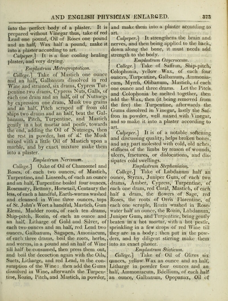 into the perfect body of a plaster. It is i and make them into a plaster according to prepared without Vinegar thus, take of red j art. Lead one pound, Oil of Roses one pound i Culpeper.'] It strengthens the brain and and an half, AVax half a pound, make it \ nerves, and then being applied to the back, into a plaster according to art. | down along the bone, it must needs add Cn/peper.] It is a fine cooling healing | strength to the body, plaster, and very drying. \ Emplastnm Oxycroceum. -n 7 ^ Colle£(e,] Take of Saffron, Ship-pitch, Emplastrum Metroproptoticon. n w v ^ m 1 r TVT 1 iColophoma, yellow Wax, or each four Co//ege.] Take of MasPeh one ounce Turpentine, Galbanum, Ammonia- and an half, Galbanum dissolved m red j^^^^ Olibanum, Mastich, of each AVine and stiamed, six drams, yp^ss ur- ounce and three drams. Let the Pitch, pentme two drams. Cypress Nuts, Gall^^ Colophonia be melted together, then each one dram and an la , oi o u megs Wax, then (it being removed from by expiession one lam, us wo grams ? Turpentine, afterwards the and an h^f, i scrapec o rom o | dissolved in Vinegar, lastly the Saf- ships t^vo diams an an a , ea e in powder, well mixed with Vinegar, banum, Pitc i, urpen me, an as ic j^ndsomake it into a plaster according to gently m a hot mortar and pestle, towards i ^ ® the end, addins the Oil of Nutmegs, then; ^ t t*. • c * c. • , , . * j 1 . 17 17 *if T\/r 1 J Culpeper.] It is of a notable softening the rest m powder, last or al. the JMuskl j j • ^ • lu i i u i i_ ® • j • 1 ^1- 1 ^v-1 e TVT V, 5 and discussing quality, helps broken bones, mixed with a little Oil of Mastich upon a | ® i i i j i j i . 1 L.U land any part molested with cold, old aches, marble, and by exact mixture make them! r u u , c i a jiu, a uj V. j stiffness of the limbs by reason of wounds, into a p aster. | ulcers, fractures, or dislocations, and dis- Emplastrum Nerm?ium. . | sipates cold swellings. College.] Oake of Oil of Chamomel and | Emplastrum Stephaniaion. Roses, of each two ounces, of Mastich, 1 College.] Take of Labdanura half an Turpentine, and Linseeds, of each an ounce jounce, Styrax, Juniper Gum, of each two and an half. Turpentine boiled four ounces,} drams, Amber, Cypress, Turpentine, of Rosemary, Bettony, Horsetail, Centaury the j each one dram, red Coral, Mastich, of each less, of each a handful, Earth-worms washed I half a dram, the flowers of Sage, red and eleansed in AVine three ounces, tops | Roses, the roots of Orris Florentine, of of St. John’s AVort a handful, Mastich, Gum each one scruple, Rozin washed in Rose- Elemi, Madder roots, of each ten drams, | water half an ounce, the Rozin, Labdanum, Ship-pitch, Rozin, of each an ounce and j Juniper Gum, and Turpentine, being gently an half. Litharge of Gold and Silver, of* beaten in a hot mortar, wdth a hot pestle, each two ounces and an half, red Lead two | sprinkling in a few drops of red AVine till ounces, Galbanum, Sagapen, Amoniacum, 1 they are in a body ; then put in the pow- of each three drams, boil the roots, herbs, j ders, and by diligent stirring make them and worms, in a pound and an half of Wine 1 into an exact plaster. till half be consumed, then press them out, \ Emplastrujn Sticticum. and boil the decoction again with the Oils, j College.] Take of Oil of Olives six Suets, Litharge, and red Lead, to the con-jQunces, yellow Wax an ounce and an half, sumption of the AVine : then add the Gums ; Litharge in powder four ounces and an dissolved in AVine, afterwards the Turpen- \ half, Ammoniacum, Bdellium, of each half tine, Rozin, Pitch, and Mastich, in powder, \ an ounce, Galbanum, Opopanax, Oil of