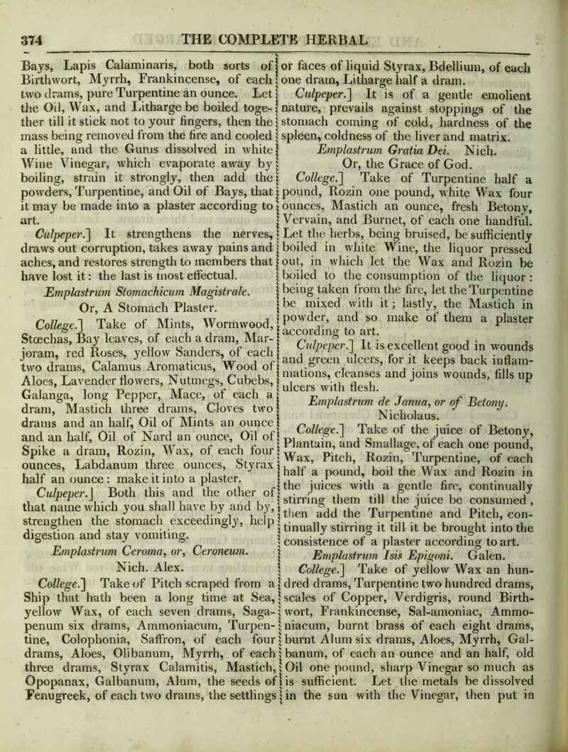 Bays, Lapis Calaminaris, both sorts of I or faces of liquid Sty rax, Bdellium, of each Birthwort, Myrrh, Frankincense, of each \ one dram. Litharge half a dram, two drams, pure Turpentine an ounce. Let j Culpeper.'] It is of a gentle emolient the Oil, Wax, and liitharge be boiled toge-1 nature, prevails against stoppings of the ther till it stick not to your fingers, then the | stomach coming of cold, hardness of the mass being removed from the fire and cooled | spleen, coldness of the liver and matrix, a little, and the Gums dissolved in white j Emplastrum Gratia Dei. Nich. Wine Vinegar, which evaporate away by? Or, the Grace of God. boiling, strain it strongly, then add the! College.] Take of Turpentine half a powders. Turpentine, and Oil of Bays, that | pound, Rozin one pound, white Wax four it may be made into a plaster according to \ ounces, Mastich an ounce, fresh Betonv, art. I Vervain, and Burnet, of each one handful. Culpeper.] It strengthens the nerves, J Let the herbs, being bruised, be sufficiently draws out corruption, takes away pains and boiled in w hite Wine, the liquor pressed aches, and restores strength to members that out, in which let the Wax and Rozin be have lost it: the last is most effectual. j boiled to the consumption of the liquor: Emplastrum Stomachicum Magistrale. \ being taken I'roin the fire, let the Turpentine Or A Sfomarh Plaster \ be mixed with it; lastly, the Mastich in College.-] Take of Mints, Wormwood, of them a plaster Stoechas, Bay leaves, of each a dram Mar- i,,,,,„entgood in wounds loram, red Roses, yellow banders, of each I \ n ^ A w 1 r and green ulcers, for it keeps back innam- two drams. Calamus Aromaticus, Wood oft i j ^ i T jij XT 4^ r*ui! mations, cleanses and lOins wounds, fills up Aloes, Lavender flowers. Nutmegs, Cubebs, t , n , J ^ F ^ I 1 T\ TIT X' 1 > LllLCllb Wltll liCoii* Galanga, long Pepper, Mace, of each ai t? it r j ^ I .1 ‘ j Vi 4. \ Emplastrum de Janua. or of Betonu. dram, Mastich three drains. Cloves two: IV 1 h drams and an half, Oil of Alints an ounce j ^ i m i ^ t> , j 1 li* c XT 1 A College.] lake ot the mice of Betonv, and an half. Oil of Nard an ounce. Oil ofiT^, ^ j c n A ^ i 0-1 1 • AAT cur I r Ian tain, and Smallage, of each one pound. Spike a dram, Rozin, Wax, ot each Rozin,“Turpentine,  ounces, t_,aDaanum tnree ounces, ocyraxi, ' j u -i ,'l j't» , ’ 1 1 1 shall a pound, boil the Wax and Rozin in half an ounce: make it into a plaster. Li • • L r 4- n Culnemr I Both this and the other of ® continually L.utpeper.i Bom ana me otnei ot (1,^ jujcg ^e consumed, that name which you shall have by and by,, Turpentine and Pitch, con- strengthen the stomach exceedingly, help P,, ^ iges ion an s ay vomi mg. j consistence of a plaster according to art. Emplastrum Ceroma, or, Ceroneum. | Emplastrum Isis Epigoni. Galen. Nich. Alex. \ College.] Take of yellow Wax an hun- College.] Take of Pitch scraped from a I dred drams. Turpentine two hundred drams, Ship that hath been a long time at Sea,: scales of Copper, Verdigris, round Birth- yellow Wax, of each seven drams. Saga-: wort, Frankincense, Sal-amoniac, Ammo- penum six drams, Ammoniacum, Turpen-: niacuin, burnt brass of each eight drams, tine, Colophonia, Saffron, of each four; burnt Alum six drams. Aloes, Myrrh, Gal- drams, Aloes, Olibanum, Myrrh, of each: banum, of each an ounce and an half, old three drams, Styrax Calamitis, Mastich,: Oil one pound, sharp Vinegar so much as Opopanax, Galbanum, Alum, the seeds oflis sufficient. Let the metals be dissolved Fenugreek, of each two drams, the settlings: in the sun with the Vinegar, then put in