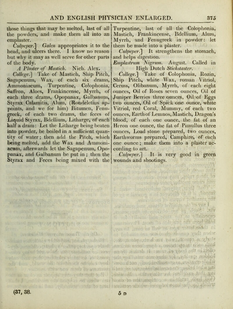 those things that may be melted, last of all 1 Turpentine, last of all the Colophonia, the powders, and make them all into an | Mastich, Frankincense, Bdellium, Alum, emplaster. |Myrrh, and Fenugreek in powder: let Culpeper.'] Galen appropriates it to the \ them be made into a piaster, head, and ulcers there. I know no reason | Culpeper.] It strengthens the stomach, but why it may as well serve for other parts land helps digestion. of the body. \ Emplastrum Nigrum. August. Called in A Plaster of Mastich. Nich. Alex, | High Dutch Stichstaster. College.] Take of Mastich, Ship Pitch, \ College.] Take of Colophonia, Rozin, Sagapenum, Wax, of each six drams, | Ship Pitch, white Wax, roman Vitriol, Ammoniacum, Turpentine, Colophonia, \ Ceruss, Olibanum, Myrrh, of each eight Saffron, Aloes, Frankincense, Myrrh, of jounces. Oil of Roses seven ounces. Oil of each three drams, Opopanax, Galbanum, | Juniper Berries three ounces, Oil of Eggs Styrax Calamitis, Alum, (Rondeletius ap- 5 two ounces. Oil of Spick one ounce, white points, and we for him) Bitumen, Fenu-1 Vitriol, red Coral, Mummy, of each two greek, of each two drams, the feces of | ounces. Earth of Lemnos, Mastich, Dragon^s Liquid Styrax, Bdellium, Litharge, of each 1 blood, of each one ounce, the fat of an half a dram: Let the Litharge being beaten \ Heron one ounce, the fat of Pimullus three into |X)wder, be boiled in a sufficient quan-i ounces, Load stone prepared, two ounces, tity of water; then add the Pitch, which I Earthworms prepared, Camphire, of each being melted, add the Wax and Ammoni-jone ounce; make them into a plaster ac- acum, afterwards let the Sagapenum, Opo-1 cording to art. panax, and Galbanum be put in ; then the t Culpeper^ It is ver}' good in green Styrax and Feces being mixed with the \ wounds and shootings. • ! ’ . /) t .