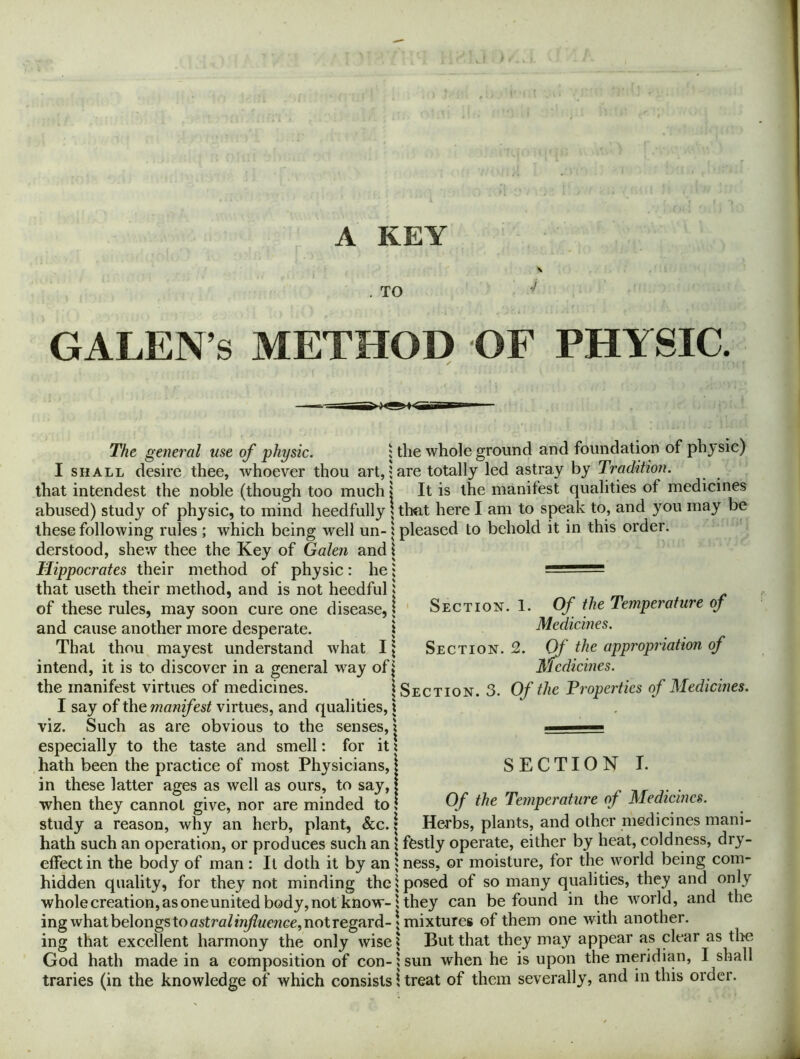 A KEY N H , TO ^ GALEN’S METHOD OF PHYSIC. The general use of physic. ; the whole ground and foundation of physic) I SHALL desire thee, whoever thou art,; are totally led astray by Tradition. that intendest the noble (though too much \ It is the manifest qualities of medicines abused) study of physic, to mind heedfully | that here I am to speak to, and you may be these following rules ; which being well un- i pleased to behold it in this order, derstood, shew thee the Key of Galen and j Hippocrates their method of physic : he; — that useth their method, and is not heedful | - of these rules, may soon cure one disease,? ' Section. 1. Of the Temperature oj and cause another more desperate. \ Medicines. That thou, mayest understand what I| Section. 2. Of the appropriation of intend, it is to discover in a general way ofj Medicines. the manifest virtues of medicines. 1 Section. 3. Of the Properties of Medicines. I say of the manifest virtues, and qualities, | viz. Such as are obvious to the senses,? ■■■ especially to the taste and smell: for it ? hath been the practice of most Physicians, S E C TI O N I. in these latter ages as well as ours, to say, i; ^ th- j- • when they cannot give, nor are minded to Temperature oj Medicines. study a reason, why an herb, plant, &c. \ Herbs, plants, and other medicines mani- hath such an operation, or produces such an \ fCstly operate, either by heat, coldness, dry- effect in the body of man : It doth it by an ; ness, or moisture, for the world being corn- hidden quality, for they not minding the 1 posed of so many qualities, they and only wholecreation,asoneunitedbody,not know-1 they can be found in the world, and the ing what belongs toastra/H^we77ce,notregard-{mixtures of them one with another, ing that excellent harmony the only wise ? But that they may appear as clear as the God hath made in a composition of con-i sun when he is upon the meridian, I shall