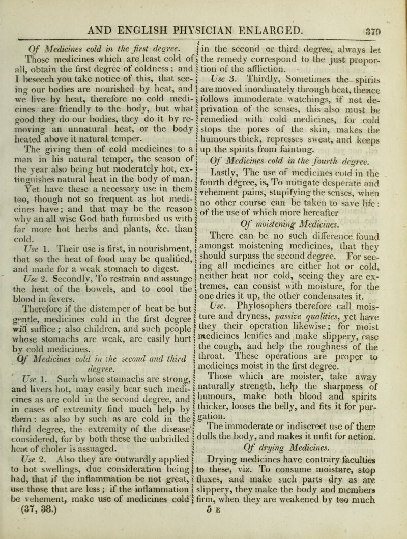 Of Medicines cold in the first degree. | in the second or third degree, always let Those medicines which are least cold of i the remedy correspond to the just propor- ali, obtain the first degree of coldness; and i tion of the affliction. I beseech you take notice of this, that see-j Use 3. Thirdly, Sometimes the spirits ing our bodies are nourished by heat, and | are moved inordinately through heal, thence wc live by heat, therefore no cold medi- \ follows immoderate watchings, if not de- cines are friendly to the body, but what 1 privation of the senses, this also must be good they do our bodies, they do it by re- 1 remedied with cold medicines, for cold moving an unnatural heat, or the body \ stops the pores of the skin, makes the heated above it natural temper. 1 humours thick, represses sweat, and keeps The giving then of cold medicines to a \ up the spirits from fainting, man in his natural temper, the season of^ Of Medicines cold in the fourth degree. the year also being but modelately hot, ex- i Lastly, The use of medicines cold in the tinguishes natural heat m the body of nian. i fourth degree, is, To mitigate desperate and \et have these a necessaiy use in t^^eni | pains, stupifying the senses, when too, though not so tiequent as lot medi-| other course can be taken to save life; cincs have ; may ^e the reason | use of which more hereafter Avhv an all wise God hath turnished us with i ^ . fiir^ more hot herbs and plants, &c. than nmstemng Medianes. I I here can be no such difference found Use 1. Their use is first, in nourishment, 5 moistening medicines, that thej' that so the heat of food may be qualified, | For see- and made for a weak stomach to digest. | mg all medicines are either hot or cold. Use 2. Secondly, To restrain and assuage | i^^ither heat nor cold, seeing they are ex- the heat of the bowels, and to cool the \ can consist with moisture, for the blood in fevers. j other condensates it. Therefore if the distemper of heat be but | Use. Phylosophers therefore call mois- gentle, medicines cold in the first degree \ dryness, passive qualities, yet have win suffice; also children, and such people| their operation likewise; for moist whose stomachs arc Aveak, are easily hurt ? lenities and make slippery, ease by cold medicines. cough, and help the roughness of the Of Medicines cold in the second and third | throat. These operations are proper to deoree. \ medicines moist in the first degree. Use 1. Such whose stomachs are strong,; Those which are moister, take aAvay and livers hot, may easily bear such medi- | riti^t^^tally strength, help the sharpness of cines as are cold in the second degree, and \ humours, make both blood and spirits in cases of extremity find much help by | thicker, looses the belly, and fits it for pur- them ; as also by such as are cold in the \ gution. fluid deirree the extremity of the disease'; The immoderate or indiscreet use of them considerfd, for by both these the unbridled | dulls the body, and makes it unfit for action. hcc*t of choler is assuaged. | Of drying Medicines. Use 2. Also they are outwardly applied ; Drying medicines have contrary faculties to hot swellings, due consideration being | to these, viz. To consume moisture, stop had, that if the inflammation be not great, i fluxes, and make such parts dry as are use those that are less ; if the inflammation 1 slippery, they make the body and members \)c vehement, make use of medicines cold j firm, when they are weakened by too much