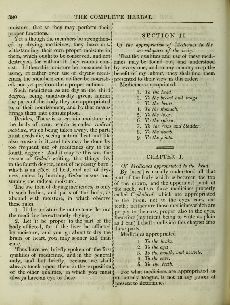 SECTION II. Of the appropriation of Medicines to the several parts of the body. That the qualities and use of these medi- moisturc, that so they may perform their | proper functions. Yet although the members be strengthen- ed by drying medicines, they have not-| withstanding their own proper moisture in | them, which ought to be conserved, and not \ destroyed, for without it they cannot con-1 cines may be found out, and understood sist; If then this moisture be consumed by | by every one, and so my country reap the using, or rather over use of drying medi- \ benefit of my labour, they shall find them cines, the members can neither be nourish- \ presented to their view in this order, ed, nor yet perform their proper actions. | - Such medicines as are dry in the third | degree, being unadvisedly given, hinder^ the parts of the body they are appropriated \ Medicines appropriated. 1. To the head. to, of their nourishment, and by that means brings them into consumption. \ Besides, There is a certain moisture in \ the body of man, which is called radical} moisture^ which being taken away, the parts | must needs die, seeing natural he.at and life \ also consists in it, and this may be done by | too frequent use of medicines dry in the I fourth degree : And it may be this was the \ reason of Galen s writing, that things dry 1 in the fourth degree, must of necessity burn; [ which is an effect of heat, and not of dry-1 2. 3. 4. 5. 6. 7. 8. 9. To the breast and lungs To the heart. To the stomach. To the liver. To the spleen. To the reins and bladder. To the womb. To the joints. CHAPTER I. Of Medicines appropriated to the head. . . By \head~\ is usually understood all that ness, unless by burning, Galen means con-| j „hich is between the top suming the radical moisture. \ of the crown, and the uppermost joint oi The use then of drying medicines, is only 1 medicines properly to such bodies, and parts of the body, as* Cephalieal, which are appropriated abound with moisture, in which observeto the eyes, ears, nor these rules. i teeth; neither are those mcdicincswhich are 1. It the moisture be not exteme, let notj ears, proper also to the eyes, the medicine be extremely drying. s therefore (my intent being to write as plain 2. Let It be proper to the part of the|gg j j shall subdivide this chapter into body afflicted, for if the liver be afflicted | parts. by moisture, and you go about to dry the | Medicines appropriated brain or heart, you may sooner kill than | cure. I Thus have we briefly spoken of the first | qualities of medicines, and in the general | only, and but briefly, because we shall i \ t h t ft always touch upon them in the exposition | o. lo t e ee i. of the other qualities, in which you must 5 For what medicines are appropriated to always have an eye to these. j an unruly tongue, is not in my power at J present to determine. To the brain. 2. To the eyes 3. To the mouth, and nostrils. To the ears.