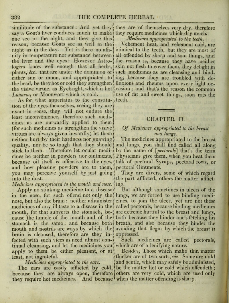 » ; similitude of the substance: And yet theyh they are of themselves very dry, therefore say a Goat's liver conduces much to make i they require medicines which dry much, one see in the night, and they give this 5 Medicines appropriated to the teeth. reason, because Goats see as well in thej Vehement heat, and vehement cold, are night as in the day. Yet is there no affi-1 inimical to the teeth, but they are most of nity in temperature nor substancel between!all offended by sharp and sour things, and the liver and the eyes: However Astro-1the reason is, because they have neither logors know well enough that all herbs, \ skin nor flesh to cover them, they delight in plants, &G. that are under the dominion of! such medicines as are cleansing and bind- cither sun or moon, and appropriated tojing, because they are troubled with de- the head, be they hot or cold they strengthen; fluxions and rheums upon every light oc- the visivc virtue, as Eyebright, which is hot i casion ; and that's the reason the common Lunaria, or Moonwort which is cold. 1 use of fat and sweet things, soon rots the As for what appertains to the constitu-t teeth, tion of the eyes themselves, seeing they are | exact in sense, they will not endure the: least inconvenience, therefore such medi-| cincs as are outwardly applied to them \ (for such medicines as strengthen the visive j virtues are always given inw^ardly) let them | neither hurt by their hardness nor gnawing | quality, nor be so tough that they should i and lungs, you shall find called all along stick to them. Therefore let ocular modi-1 by the name of [pectorals'] that’s the term cines be neither in powders nor ointments, | Physicians give them, when you heat them because oil itself is offensive to the eyes, 1 talk of pectoral Syrups, pectoral rows, or and how pleasing powders are to them, \ pectoral Ointments. you may perceive yourself by just going § They are divers, some of which regard into the dust. | the part afflicted, others the matter afflict- Medicines appropriated to the mouth and nose. | ing. Apply no stinking medicine to a disease I But although sometimes in ulcers of the in the nose, for such oflhnd not only the Hungs, we are forced to use binding medi- nose, but also the brain ; neither administer \ cines, to join the ulcer, yet are not these medicines of any ill taste to a disease in thel called pectorals, because binding medicines mouth, for that subverts the stomach, be-: are extreme hurtful to the breast and lungs, cause the tunicle of the mouth and of the \ both because they hinder one’s fetching his stomach is the same: and because both | breath, and also because they hinder the mouth and nostrils are ways by which the > avoiding that flegm by which the breast is brain is cleansed, therefore are they in-1 oppressed. fected with such vices as need almost con-^ Such medicines are called pectorals, tinual cleansing, and let the medicines you j which are of a lenifying nature, apply to them be either pleasant, or at| Besides, Those which make thin matter least, no-t ingrateful. \ thicker are of two sorts, viz. Some are mild Medicines appropriated to the ears. : and gentle, which may safely be administed, The ears are easily afflicted by cold, I be the matter hot or cold which offendeth ; because they are always open, therefore \ others are very cold, which are used only they require hot medicines. And because ^ when the matter offending is sharp. CHAPTER II. Of Medicines appropriated to the breast and lungs. The medicines appropriated to the breast