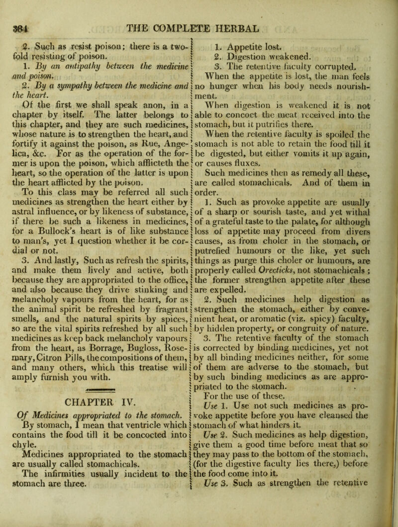 2. Sueh as resist poison; there is a two- fold resisting of poison. 1. By an antipathy between the medicine and poison. 2. By a sympathy between the medicine and the heart. Of the first we shall speak anon, in a chapter by itself. The latter belongs to this chapter, and they are such medicines, whose nature is to strengthen the heart, and fortify it against the poison, as Rue, Ange- lica, &c. For as the operation of the for- mer is upon the poison, which afflicteth the heart, so the operation of the latter is upon the heart afflicted by the poison. To this class may be referred all such medicines as strengthen the heart either by as.tral influence, or by likeness of substance, if there be such a likeness in medicines, for a Bullock’s heart is of like substance to man’s, yet I question whether it be cor- dial or not. 3. And lastly, Such as refresh the spirits, and make them lively and active, both because they are appropriated to the office, and also because they drive stinking and melancholy vapours from the heart, for as the animal spirit be refreshed by fragrant smells, and the natural spirits by spices, so are the vital spirits refreshed by all such medicines as ke ep back melancholy vapours from the heart, as Borrage, Bugloss, Rose- mary, Citron Pills, the compositions of them, and many others, which this treatise will amply furnish you with. j 1. Appetite lost. 1 2. Digestion weakened, i 3. The retentive faculty corrupted. I When the appetite is lost, the man feels xno hunger when his bod}' needs nourish- \ raent. i When digestion is weakened it is not I able to concoct the meat received into the \ stomach, but it putrifies there, j When the retentive faculty is spoiled the I stomach is not able to retain the food till it i be digested, but either vomits it up again, I or causes fluxes. \ Such medicines then as remedy all these, 'Jare called stomachicals. And of them in I order. I 1. Such as provoke appetite are usually 5 of a sharp or sourish taste, and yet withal j of a grateful taste to the palate, for although loss of appetite may proceed from divers \ causes, as from choler in the stomach, or I putrefied humours or the like, yet such I things as purge this choler or humours, are \ properly called Orecticks, not stomachicals ; 1 the former strengthen appetite after these 5 are expelled. I 2. Such medicines help digestion as \ strengthen the stomach, either by conve CHAPTER IV. Of Medicines appropriated to the stomach. By stomach, I mean that ventricle which contains the food till it be concocted into chyle. Medicines appropriated to the stomach are usually called stomachicals. The infirmities usually incident to the stomach are three. t nient heat, or aromatic (viz. spicy) faculty, \ by hidden property, or congruity of nature. I 3. The retentive faculty of the stomach is corrected by binding medicines, yet not j by all binding medicines neither, for some I of them are adverse to the stomach, but } by such binding medicines as are appro- ; prialed to the stomach. ; For the use of thc^se. 1 Use 1. Use not such medicines as pro- I voke appetite before you have cleansed the \ stomach of what hinders it. \ Use 2. Such medicines as help digestion, I give them a good time before meat that so \ they may pass to the bottom of the stomach, I (for the digestive faculty lies there,) before I the food come into it. \ Use 3. Such as strengthen the retentive