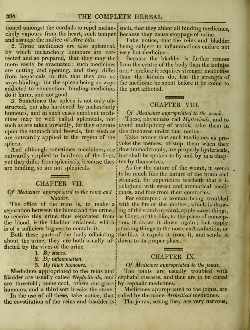 tioned amongst the cordials to repel melan-1 such, that they abhor all binding medicines, choly vapours from the heart, such temper \ because they cause stoppage of urine and assuage the malice of 5 k Take notice, that the reins and bladder 2. Those medicines are also splenical, | being subject to inflammations endure not by which melancholy humours are cor- \ very hot medicines. rected and so prepared, that they may the| Because the bladder is further remote more easily be evacuated : such medicines | from the centre of the body than the kidn^es- are cutting and opening, and they differ | are, f erefore it requires stronger medicines from hepaticals in this that they are not than the kidnies do, lest the strength of ways binding; for the spleen being no ways j the medicine be spent before it be come to addicted to concoction, binding medicines t the part afflicted, do it harm, and not good. | . 3. Sometimes the spleen is not only ob-» structed, but also hardened by melancholy | humours, and in such cases emolient medi-1 cines may be well called splenicals, not I CHAPTER VIII. Of Medicines appropriated to the womb. These, physicians call Hpstericals, and to such as are taken inwardly, for they operate j avoid multiplicity of words, take them in upon the stomach and bowels, but such as | this discourse under that notion. are outwardly applied to the region of the J Take notice that such medicines as pro spleen. voke the menses, or stop them when they are binding, so are not splenicals. And although sometimes medicines, are j flow immorlerately, are properly hystericals, outwardly applied to hardness of the liver, | but shall be spoken to by and by in a chap- yet they differ from splenicals, because they | ter by themselves. 5 As for the nature of the womb, it seems \ to be much like the nature of the brain and j stomach, for experience teacheth that it is I delighted Avith sweet and aromatical medi- \ cines, and flies from their contraries, i For example: a woman being troubled * Avith the fits of the mother, Avhich is draAV- CHAPTER VII. Of Medicines appropriated to the reins and bladder. The office of the reins is, to make separation between the blood and the urine; | ing of the Avomb iipAvard, apply sAA'^eet things, to receive this urine- thus separated from \ as Civet, or the like, to the place of concep- the blood, is the bladder ordained, Avhich 1 tion, it draAvs it doAvn again; but apply is of a sufficient bigness to contain it. | stinking things to the nose, as Assafoetida, or Both these parts of the body officiating j the like, it expels it from it, and sends about the urine, they are both usually af-1 doAvn to its proper place, flicted by the vices of the urine. \ — 1. By stones. ^ I PIT APTTi’TJ 2. By mfiammation. ; lP.rv lA. 3. By thick humours. \ Of Medicines appropriated to the joints It Medicines appropriated to the reins and; The joints are usually troubled with bladder are usually called Nephriticalsy and; cephalic diseases, and then are to be cured are threefold ; some cool, others cut gross j by cephalic medicines, humours, and a third sort breaks the stone, j Medicines appropriated to the joints, are In the use of all these, take notice, that? called by the name Arthritical medicines, the constitution of the reins and bladder isi The joints, seeing they are very nervous,