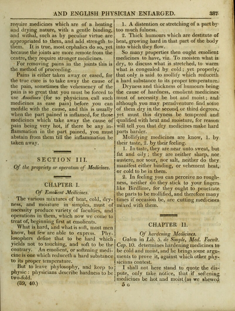 require medicines which are of a heating \ and drying nature, with a gentle binding, \ and withal, such as by peculiar virtue are» appropriated to them, and add strength to j them. It is true, most cephalics do so, yet \ because the joints are more remote from the | centre, they require stronger medicines. \ For removing pains in the joints this is j the method of proceeding. \ Pains is either taken away or eased, fori the true cure is to take away the cause of| the pain, sometimes the vehemency of the i pain is so great that you must be forced to | use Anodines (for so physicians call such | medicines as ease pain) before you can | meddle with the cause, and this is usually when the part pained is inflamed, for those I medicines which take away the cause of i pain being very hot, if there be any in-i flammation in the part pained, you mustj abstain from them till the inflammation be 1 taken away. SECTION III. Of the propriety or operation of Medicines. CHAPTER I. I Of EmoUent Medicines. 5 The various mixtures of heat, cold, dry-! ness, and moisture in simples, must ofj nocessity produce variety of faculties, and 1 operations in them, which now we come to | treat of, beginning first at emolients. \ What is hard, and what is soft, most men * know, but few are able to express. Phy- \ losophers define that to be hard which I yields not to touching, and soft to be the contrary. An emolient, or softening medi- \ cine is one which reduceth a hard substance \ 1. A distention or stretching of a partbj' too much fulness. 2. Thick humours which are destitute of heat, growing hard in that part of the body into which they flow. So many properties then ought anolient medicines to have, viz. To moisten what is dry, to discuss what is stretched, to warm what is congealed by cold; yet properly, that only is said to mollify which reduceth a hard substance to its proper temperature. Dryness and thickness of humours being the cause of hardness, emolient medicines' must of necessity be hot and moist; and although you may peradventure find some of them dry in the second third degrees, yet must this dryness be tempered and qualified with heat and moisture, for reason will tell you that dry medicines make hard parts harder. Mollifying medicines are know, 1. by their taste, 2. by their feeling. 1. In taste, they are near unto sweat, but fat and oily; they are neither sharp, nor austere, nor sour, nor salt, neither do they manifest either binding, or vehement heat, or cold to be in them. 2. In feeling you can perceive no rough- ness, neither do they stick to your fingers like Birdlime, for they ought to penetrate the parts to be mollified, and therefore many times if occasion be, are cutting medicines mixed with them. to Its proper temperature. But to leave phylosophy, and keep to J physic : physicians describe hardness to be! two-fold. \ (39, 40.) CHAPTER II. Of hardening Medicines. Galen in Lib. 5. de Simple^ Med. Facult. Cap. 10. determines hardening medicines to be cold and moist, and he brings some argu- ments to prove it, against which other phy- sicians contest. I shall not here stand to quote the dis- pute, only take notice, that if softening, medicines be hot and moist (as we shewed. 5 G