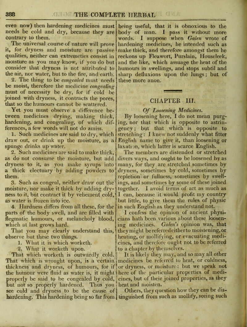 even now) then hardening medicines must 5 being useful, that it is obnoxious to the needs be cold and dry, because they are contrary to them. | The universal course of nature will prove! it, for dryness and moisture are passive! qualities, neither can extremeties consist in \ moisture as 3^011 may know, if you do but j consider that dryness is not attributed to| the air, nor water, but to the fire, and earth. \ 2. The thing to be congealed must needs; be moist, therefore the medicine congealing l must of necessity be dry, for if cold be| joined with dryness, it contracts the pores, | tliat so the humours cannot be scattered. j Yet you must observe a difference be-; tween medicines drying, making thick, j hardening, and congealing, of which dif-| ferences, a few words will not do amiss. \ 1. Such medicines are said to dry, which \ draw out, or drink up the moisture, as a! spunge drinks up water. | 2. Such medicines are said to make thick, as do not consume the moisture, but add ? dryness to it, as you make syrups into \ a thick electuary by adding powders to| them. I 3. Such as congeal, neither draw out thej moisture, nor make it thick by adding dry-1 ness to it, but contract it by vehement cold,l as water is frozen into ice. ! 4. Hardness differs from all these, for the | parts of the body swell, and are filled with I flegmatic humours, or melancholy blood,! which at last grows hard. 1 That you may clearly understand this, \ observe but these two things. | 1. What it is which worketh. 1 2. What it worketh upon. I That which worketh is outwardly cold.! That which is wrought upon, is a certain \ thickness and dryness, of humours, for if; the humour were fluid as water is, it might | properly be said to be congealed by cold, | but not so properly hardened. Thus you; see cold and dryness to be the cause of| hardening. This hardening being so far from | body of man. I pass it without more words. I suppose when Galen wrote of hardening medicines, he intended such as make thick, and therefore amongst them he reckons up Flea wort, Purslain, Houseleek, and the like, which assuage the heat of the humours in swellings, and stops subtil and sharp defluxions upon the lungs; but of these more anon. CHAPTER III. Of Loosening Medicines. By loosening here, I do not mean purg- ing, nor that which is opposite to astrin- gency; but that which is opposite to stretching: I knew not suddenly what fitter English name to give it, than loosening or laxati jn, which latter is scarce English. The members are distended or stretched divers ways, and ought to be loosened by as many, for they are stretched sometimes by dryness, sometimes by cold, sometimes by repletion or fullness, sometimes by swell- ings, and sometimes by some of these joined together. I avoid terms of art as much as I can, because it would profit my country but little, to give them the rules of physic in such English as they understand not. I confess the opinion of ancient physi- cians hath been various about these loosen- ing medicines. Galens opinion was, that theymight be referred either to moistening, or heating, or mollifying, or evacuating medi- cines, and therefore ought not to be referred to a chapter by themselves. It is likely they may, and so may all other medicines be referred to heat, or coldness, or dryness, or moisture; but we speak not here of the particular properties of medi- cines, but of their joined properties, as they heat and moisten. Others, they question how they can be dis- tinguished from such as mollify, seeing such