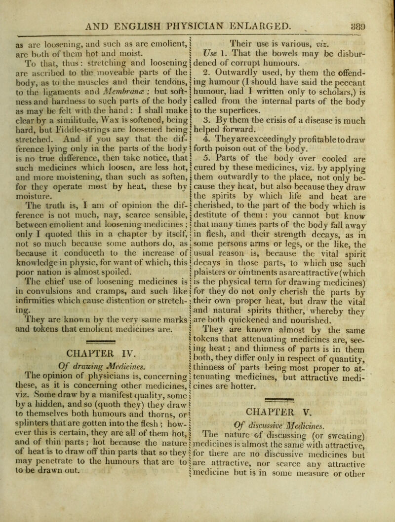 as are loosening, and such as are emolient, are both of them hot and moist. To that, thus: stretcliing and loosening are ascribed to the moveable parts of the body, as to the muscles and their tendons, to the ligaments and MembrancE; but soft- ness and hardness to such parts of the body as may be felt with Uie hand : I shall make clear by a similitude, Wax is softened, being hard, but Fiddle-strings are loosened being stretched. And if you say that the dif- ference lying only in the parts of the body is no true difference, then take notice, that such medicines which loosen, are less hot, and more moistening, than such as soften, for they operate most by heat, these by moisture. The truth is, I am of opinion the dif- ference is not much, nay, scarce sensible, between emolient and loosening medicines ; only I quoted this in a chapter by itself, not so much because some authors do, as because it conduceth to the increase of knowledge in physic, for want of which, this poor nation is almost spoiled. The chief use of loosening medicines is in convulsions and cramps, and such like infirmities which cause distention or stretch- ing. They are known by the very same marks and tokens that emolient medicines are. CHAPTER IV. Of drauing Medicines. The opinion of physicians is, concerning these, as it is concerning other medicines, viz. Some draw by a manifest quality, some hy a hidden, and so (quoth they) they draw to themselves both humours and thorns, or splinters diat are gotten into the flesh ; how- ever this is certain, they are all of them hot, and of thin parts; hot because the nature of heat is to draw off thin parts that so they may penetrate to the humours that are to to be drawm out. Their use is various, viz. Use 1. That the bowels may be disbur- dened of corrupt humours. 2. Outwardly used, by them the offend- ing humour (I should have said the peccant humour, had I written only to scholars,) is called from the internal parts of the body to the superfices. 3. By them the crisis of a disease is much helped forward. 4. They are exceedingly profitable to draw forth poison out of the body. 5. Parts of the body over cooled are cured by these medicines, viz. by applying them outwardly to the place, not only be- cause they heat, but also because they draw the spirits by which life and heat are cherished, to the part of the body which is destitute of them : you cannot but know that many times parts of the body fall away in flesh, and their strength decays, as in s(mie persons arms or legs, or the like, the usual reason is, because the vital spirit decays in those parts, to which use such plaisters or ointments as arc attractive (which is the physical term for drawing medicines) for they do not only cherish the parts by their own proper heat, but draw the vital and natural spirits thither, whereby they are both quickened and nourished. They are known almost by the same tokens that attenuating medicines are, see- ing heat; and thinness of parts is in them both, they differ only in respect of quantity, thinness of parts being most proper to at- tenuating medicines, but attractive medi- cines are hotter. CHAPTER V, Of discussive Medicines. The nature of discussing (or sweating) medicines is almost the same with attractive, for there are no discussive medicines but are attractive, nor scarce any attractive medicine but is in some measure or other