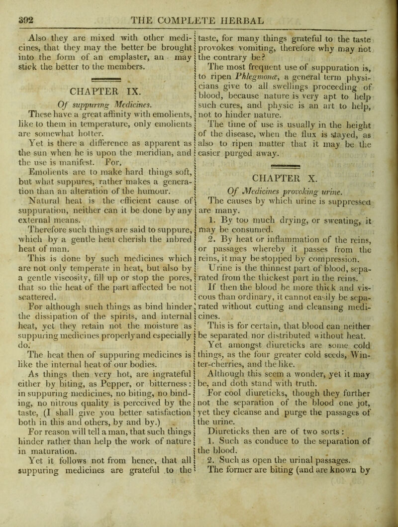 Also they are mixed with other medi- cines, that they may the better be brought into the form of an emplaster, an may stick the better to the members. CHAPTER IX. Of suppnrtng Medicines. These have a great affinity with emolients, like to them in temperature, only emolients are somewhat hotter. Yet is there a difference as apparent as the sun when he is upon the meridian, and the use is manifest. For, Emolients are to make hard things soft, but what suppures, rather makes a genera- tion than an alteration of the humour. Natural heat is the efficient cause of suppuration, neither can it be done by any external means. Therefore such things are said to suppure, which by a gentle heat cherish the inbred heat of man. This is done by such medicines which are not only temperate in heat, but also by a gentle viscosity, fill up or stop the pores, that so the heat of the part affected be not scattered. For although such things as bind hinder the dissipation of the spirits, and internal heat, yet they retain not the moisture as suppuring medicines properly and especially do. The heat then of suppuring medicines is like the internal heat of our bodies. As things then very hot, are ingrateful either by biting, as Pepper, or bitterness: in suppuring medicines, no biting, no bind- ing, no nitrous quality is perceived by the taste, (I shall give you better satisfaction both in this and others, by and by.) For reason will tell a man, that such things hinder rather than help the work of nature in maturation. Yet it follows not from hence, that all suppuring medicines are grateful to the taste, for many things grateful to the taste provokes vomiting, therefore why may hot the contrary be.? The most frequent use of suppuration is, to ripen Fhlegmonce^ a general term physi- cians give to all swellings proceeding of blood, because nature is very apt to help such cures, and physic is an art to help, not to hinder nature. The time of use is usually in the height of the disease, when the flux is stayed, as also to ripen matter that it may be the easier purged away. CHAPTER X. Of Medicines provoking urine. The causes by which urine is suppressed are many. 1. By too much drying, or sweating, it may be consumed. 2. By heat or inflammation of the reins, or passages whereby it passes from the reins, it may be stopped by compression. Urine is the thinnest part of blood, sepa- rated from the thickest part in the reins. If then the blood be more thic k and vis- cous than ordinary, it cannot ea‘uly be sepa- rated without cutting and cleansing medi- cines. This is for certain, that blood can neither be separated nor distributed vvithout heat. Yet amongst diureticks are sorne cold things, as the four greater cold seeds. Win- ter-cherries, and the like. Although this seem a wonder, yet it may be, and doth stand with truth. For cool diureticks, though they further not the separation of the l3lood one jot, yet they cleanse and purge the passages of the urine. Diureticks then are of two sorts: 1. Such as conduce to the separation of the blood. 2. Such as open the urinal passages. The former are biting (and are known by