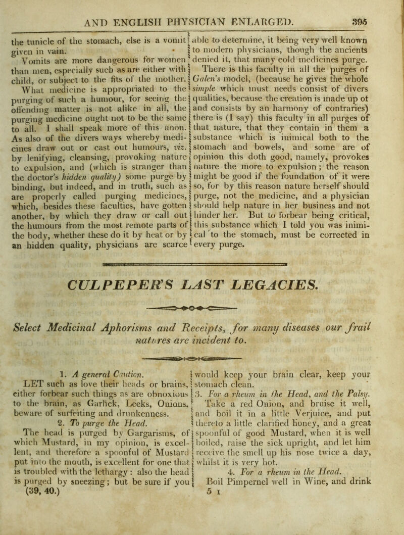 the tunicle of the stomach, else is a vomit 1 given in vain. • | Vomits are more dangerous for women' than men, especially such as are either with : child, or subject to the fits of the mother.! What medicine is appropriated to the purging of such a humour, for seeing the! offending matter is not alike in all, the purging medicine ought not to be the same; to all. I shall speak more of this anon. As also of the divers ways whereby medi- i cines draw out or cast out humours, m. by lenifying, cleansing, provoking nature; to expulsion, and (which is stranger than the doctor’s hidden qualitij) some purge by binding, but indeed, and in truth, such as are properly called purging medicines,! which, besides these faculties, have gotten another, by which they draw (7r call out the humours from the most remote parts of the body, whether these do it by heat or by an hidden quality, physicians are scarce able to determine, it being very well known I to modern physicians, though the ancients * denied it, that many cold medicines purge. There is this faculty in all the purges of Galen's model, (because he gives the whole simple which must needs consist of divers qualities, because the creation is made up ot and consists by an harmony of contraries) there is (I say) this faculty in all purges of that nature, that they contain in them a : substance which is inimical both to the stomach and bowels, and some are of opinion this doth good, namely, provokes nature the more to expulsion; the reason : might be good if the foundation of it were so, for by this reason nature herself should purge, not the medicine, and a physician should help nature in her business and not hinder her. But to forbear being critical, this substance which I told you was inimi- Ical To the stomach, must be corrected in ^ every purge. CULPEPER S LAST LEGACIES. Select Medicinal Aphorisms and Receipts, for many diseases our frail natures are incident to. 1. A general Cant ion. I would keep your brain clear, keep your LET such as love their heads or brains, 1 stomach clean. either forbear such things as are obnoxiously. For a rheum in the Head, and the Palsy. to the brain, as Garlick, Leeks, Onians,' Take a red Onion, and bruise it well, beware of surfeiting and drunkenness. land boil it in a little Verjuice, and pul 2. To purge the Head. 1 thereto a little clarified Honey, and a great The head is |)urged by Gargarisms, of | spoonful of good Mustard, when it is well which Mustard, in my opinion, is excel-| boiled, raise the sick upright, and let him lent, anil therefore a spoonful of Mustard | receive the smell up his nose twice a day, put into the mouth, is excellent for one thatt whilst it is very hot. is troubled with the lethargy : also the head | 4. For a rheum in the Head. is purged by sneezing; but be sure if you | Boil Pimpernel well in Wine, and drink (39,40.) 5 I