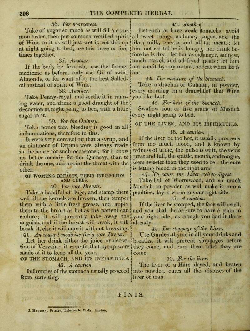 draught of that Wine 36. For hoarseness. | 43. Anoihei Take of sugar so much as will fill a com- : Let such as have weak itomachs, avoid mon taster, then put so much rectified spirit I all sweet things, as honey,Isugar, and the of Wine to it as will just wet it, eat this up \ like ; milk, cheese and all fat meats: let at night going to bed, use this three or four \ him not eat till he is hungrl nor drink be- times together. | fore he is dry ; let him avoidknger, sadness, 37. Another. \ much travel, and all fryed peats: let him If the body be feverish, use the former > not vomit by any means, norleat when he is medicine as before, only use Oil of sweet | hot. Almonds, or for want of it, the best Sailed-1 44. For moisture of the\Stomach. oil instead of spirit of Wine. t Take a drachm of Galan^, in powder, 38. Another. i every morning in a Take Penny-royal, and seethe it in runn- f you like best. ing water, and drink a good draught of the x 45. For heat of the S\omach. decoction at night going to bed, with a little ^ Swallow four or five grains of Mastich sugar in it. | every night going to bed. j Qumsey. n OF THE LIVER, AND ITS mPIRMITIES. Take notice that bleeding is good in all 1 inflammations, therefore in this. | 46. A caution. It were very convenient that a syrup, and ? If liver be too hot, it usually proceeds anointment of Orpine were always read3Mft'o™ too much blood, and is known by in the house for such occasions ; for I know i redness of urine, the pulse is sAMift, the veins no better remedy for the Quinsey, than to 1 groat and full, the spittle, mouth, and tongue, drink the one, and anoint the throat with the 1 seem sweeter than they used to be: the cure other. I letting blood in the right armi \ 47. To cause the Liver well to digest. I Take Oil of Wormwood, and so much X Mastich in powder as will make it into a Take a handful of Figs, and stamp them | poultice, lay it warm to your right side, well till the kernels are broken, then temper | 48. A caution. them with a little fresh grease, and apply! If the liver be stopped, the face will swell, them to the breast as hot as the patient can | and you shall be as sure to have a pain in endure; it will presently take away the I your right side, as though you had it there anguish, and if the breast will break, it will [already. break it, else it will cure it without breaking. | 49- For stoppage of the Liver, 41. An inward medicine for a sore Breast. \ Use Garden-thyme in all your drinks and Let her drink either the juice or decoc-1 broaths, it will prevent stoppages before tion of Vervain; it were fit that syrup were {they come, and cure them after they are made of it to keep all the year. | come. OF THE STOMACH, AND ITS INFIRMITIES. \ 50. For the liver. 42. A caution. 1 The liver of a Hare dryed, and beaten Infirmities ofthe stomach usually proceed I into powder, cures all the diseases of the from surfeiting. \ liver of man OF WOMEN'S BREASTS, THEIR INFIRMITIES AND CURES. 40. For sore Breasts. FINIS. 3. Haddon, Printer,'TabgriKicle Walk, London,