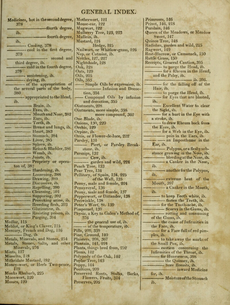Medicines, hot in the second degree, 378 —fourth degree, ib. fourth degree, ib. Cooling, 378 — cool in tlie first degree, 379 second and third degree,ib. ————— cold in the fourth degree, 375 — moistening, ib. drj^ing, ib. of the appropriation of the several parts of the body, 380 — appropriated to the Head, ib. Brain, ib. Eyes, ib. — Month and Nose, 382 Ears, ib. Teeth, ib. .— Breast and lungs, ib. Heart, 383 Stomach, 384 Liver, 383 Spleen, ib. Reins& Bladder,386 Womb, ib. Joints, ib. — Propriety or opera- ton of, 387 • Hardening, ib. Loosening, 388 Drawing, 389 Discussive, ib. —— Repelling, 390 Cleansing, 391 Suppuring, 392 Provoking urine, ib. Breeding flesh, 393 Glutinative, ib. Resisting poison, ib. Purging, 394 Medlar, 115 Melilot, or King’s Claver, 115 Mercury, French and Dog, 116 Dog, ib. Metals, Minerals, and Stones, 254 Metals, Stones, Salts, and other MineraL, 276 Mints, 117 Misselto, 118 Mithridate Mustard, 182 Money-wort, or Herb Two-pence, 119 Monks Rhubarb, 225 Moonwort, 120 Mosses, 120 Motherwort, 121 Mouse-ear, 122 Mug wort, 122 Mulberry Tree, 123, 223 Mullein, ib. Mustard, 124 Hedge, 125 Nailwort, or Whitlow-grass, 126 Nep, or Catmint, ib. Nettles, 127, 227 Nightshade, 128 Oak, 12S Oats, 129 Oils, 203 Oils, 353 Simple Oils by expression, ib. Infusion and Decoc- tion, 354 Compound Oils by infusion and decoction, 355 Ointments, 208 Ointments, more simple, 338 more compound, 362 One Blade, ib. Onions, 130, 220 Orchis, 129 Orpine, ib. Orris, or Flower-de-luce, 222 Parsley, 131 Piert, or Parsley Break- stone, ib. Parsnips, 132 Cow, ib. garden and wild, 224 Peach Tree, 133 Pear Tree, 134 Pellitory, of Spain, 134, 225 of the Wall, 135 Peony, male and female, 224 Pennyroyal, 136 Peony, male and female, 137 Pepperwort, or Dittander, 138 Periwinkle, 138 Peter’s Wort', St. 139 Pimpernel, 139 Physic, a Key to Galen’s Method of, 376 the general use of, ib. of the temperature, ib. Pills, 209, 339 Pine, Ground, 140 Plaislers, 208, 367 Plantain, 141, 224 Plants, things bred from, 252 Plums, 142 Polypody of the Oak, 142 Poplar Tree, 143 Poppy, 144 Poultices, 209 Preserved Hoots, Stalks, Barks, Flowers, Fruits, 314 Preserves, 206 Primroses, 146 Privet, 146, 218 Purslain, 146 Queen of the Meadows', or Meadow Sweet, 147 Quince Tree, 148 Radishes, garden and wild, 225 Ragwort, 149 Rest-Harrow, or Camonack, 150 Rattle Grass, 130 Receipts, General Caution, 395 to purge the Head, ib. fora Rheum in the Head, and the Palsy, ib. ^ ib. 396. for the falling off of the Hair, ib. to purge the Head, ib. for Lyes that are blasted, ib. : Excellent Water to clear the Sight, ib. for a hurt in the Eye with a stroke, ib. to draw Rheum back from the Eyes, ib. for a Web in the Eye, ib. pain in the Ears, ib. an Imposthume in the Ear, ib. Polypus, ora fleshy sub- stance growing in the Nose, ib. — bleedingat the Nose, ib. a Canker in the Nose, ib. another for the Polypus, ib. extreme heat of the Mouth, 397 — a Canker in the Mouth, ib. to keep Teeth white, ib. fasten the Teeth, ib. for the Tooth-ache, ib. — Scurvy in the Gums, ib. rotting and consuming of the Gums, ib. the cause of Infirmities in the Face, ib. for a Face full of red pim- ples, ib. to take away the marks of the Small Pox, ib. caution concerning the Infirmities of the Throat, ib. for Hoarseness, 398 the Quinsey, ib. Sore Breasts, ib. inward Medicine for, ib. Moisture of the Stomach ib. ^
