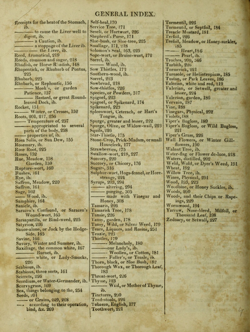 <Receipts for theheatof the Stomach, ib. to cause the Liver well to digest, ib. a Caution, ib. a stoppage of the Liver ib. the I.iver, ib. Reed, Aromatical, 219 Reeds, common and sugar, 218 Rhadish, or Horse R’.adish, 148 Rhapontick, or Rhubarb of Pontus, 225 Rhubarb, 225 Rhubarb, or Rephontic, 156 Monk’s, or garden Patience, 157 Bastard, or great Round- leaved Dock, ib. Rocket, 151 Winter, or Cresses, 152 Roots, 201, 217, 256 Temperature of, 257 appropriated to several parts of the body, 258 properties of, ib. Rosa Solis, or Sun Dew, 155 Rosemary, ib. Rose Root, 225 Roses, 152 Rue, Meadow, 158 Garden, 159 Rupture-wort, 160 Bushes, 161 Rye, ib. Saffron, Meadow, 220 Saffron, 161 Sage, 162 Wood, ib. Samphire, 164 Sanicle, ib. Saracen’s Confound, or Saracen’s Wound-wort, 165 Sarsaparilla, or Bind-weed, 225 Satyrion, 226 Sauce-alone, or Jack by the Hedge- Side, 165 Savine, 166 Savory, Winter and Summer, ib. Saxifrage, the common white, 167 Burnet, ib. ... white, or Lady-Smocks, 226 Scabious, ib. Scabious, three sorts, 161 Scirrets, 226 Scordium,or Water-Germander, ib. Scurvygrass, 169 Sea, things ^longing to the, 254 Seeds, i^Ol or Grains, 249, 268 — . according to their operation, bind, &c. 269 GENKRAL INDEX. Self-heal, 170 Service Tree, 171 Seseli, or Hartwort, 226 Shepherd’s. Purse, 171 Sloe-bush, or Sloe-tree, 225 Smallage, 171, 218 Solomon’s 8eal, 163, 225 vSope-wort, or Bruise-wort, 172 Sorrel, ib. Wood, ib. Sow Thistles, 173 Southern-wood, ib. Sorrel, 223 Sowbread, 218 Sow-thistles, 226 Species, or Powders, 317 Spignel, 223 Spignel, or Spikenard, 174 Spikenard, 223 Spleenwort, Ceterach, or Hart’s Tongue, ib. Spurge, greater and lesser, 222 Spurge, Olive, or Widow-wail, 223 Squils, 226 Star-Thistle, 175 Stone-Crop, Prick-Madam, orsraall Houseleek, 177 Strawberries, 175 Swallow-wort, 218,227 Succory, 220 Succory, or Chicory, 176 Sugar«, 316 Sulphur-vvort,.Hogs-fennel, orHore- strange, 224 Syrups, 203,294 altering, 294 purging, 305 made with Vinegar and Honey, 308 Tamaris, 226 Tamarisk Tree, 178 Tansie, 226 Tansy, garden, 178 Tansy, Wild, or Silver Weed, 179 Tears, Liquors, and Rosins, 251 Teazle, 223 Thistles, 179 Melancholy, 180 our Lady’s, ib. Woollen,.or Cotton, 181 Fuller’s, or Teasle, ib. Thorn, black, or Sloe Bush, 182 Thorough Wax, or Thorough Leaf, 183 Throat-wort, 226 Thyme, 123 Wild, or Mother of Thyme, ib. Tinctures, 290 Toad-stools, 226 Tobacco, English, 177 Toothwort, 221 Tormentil, 226 Tormentil, or Septfoil, 184 Treacle Mustard, 181 Trefoil, 226 Trefoil, Meadow, or Honey-suckles, 185 Heart,186 Pearl, ib. Troches, 209, 346 Turbith, 226 Turmerick, 221 Turnsole, or Heliotropium, 185 Tustan, or Park Leaves, 186 Valerian, white and red, 219 Valerian, or Setwell, greater and lesser, 224 Valerian, garden, 186 Vervain, 187 Vine, 188 Vinegars, Physical, 292 Violets, 188 Viper’s Bugloss, 189 Viper’s Bugloss, or Wild Bugloss, 221 Viper’s Grass, 226 Wall Flowers, or Winter Gill- flowers, 190 Walnut Tree, ib. Water-flag or Flower de-luce, 218 Waters, distilled, 202 Weld, Wold, or Dyer’s Weed, 191 Wheat, 192 Willow Tree, ib. Wines, Physical, 291 Wood, 193, 223 Woodbine, or Honey Suckles, ib. Woods, 200 Woods, and their Chips or Rape- ings, 229 Wormwood, 194 Yarrow, Nose-bleed, Milfoil, or Thousand Leaf, 198 Zedoary, or Setwall, 227