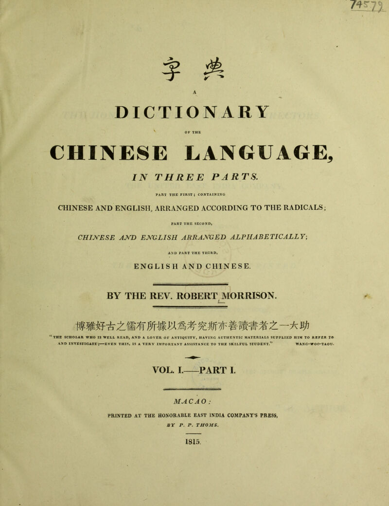 DICTIONARY OF THE CHINESE LANGUAGE, IN THREE PARTS. PART T|IE FIRST； CONTAINING CHINESE AND ENGLISH, ARRANGED ACCORDING TO THE RADICALS PART THE SECOND, CHINESE AJ^TD ENGLISH ARRANGED ALPHABETICALLY; AND PART THE THIRD, ENGLISH AND CHINESE. BY THE REV. ROBERT MORRISON. i— 博骓好古之儒有所據以爲考究斯亦善隕書者之一大助 ；THE SCHOLAR WHO IS WELL READ, AND A LOVER OF ANTIQUITY, HAVING AUTHENTIC MATERIALS SUPPLIED HIM TO REFER tO AND INVESTIGATE；一EVEN THIS, IS A VERY IMPORTANT ASSISTANCE TO THE SKILFUL STUDENT.15 WANG-WOO-TAOU* VOL. I.—PART L MACAO PRINTED AT THE HONORABLE EAST INDIA COMPANY'S PRESS, BY P. P. THOMS. 1815.