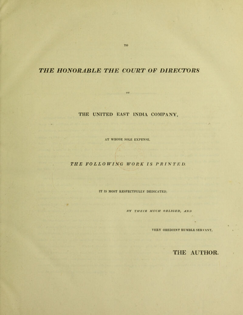 TO THE HONORABLE THE COURT OF DIRECTORS THE UNITED EAST INDIA COMPANY, • /) AT WHOSE SOLE EXPENSE, THE FOLLOWING WORK IS PRINTED, IT IS MOST RESPECTFULLY DEDICATED, BY THEIR MUCH OBLIGED, AND VERY OBEDIENT HUMBLE SERVANT. THE AUTHOR,