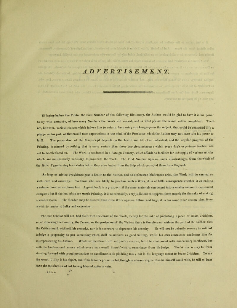 ADVERTISEMENT. IN laying before the Public the First Number of the following Dictionary, the Author would be glad to have it in his power to say with certainty, of how many Numbers the Work will consist, and in what period the whole will be completed. There are, however, various reasons which induce hira lo refrain from using any Language on the subject，that could be construed into a pledge on his part, or that would raise expectations in the mind of the Purchaser，which the Author may not have it in his power to fulfil. The preparation of the Manuscript depends on the health and life of an individual； and the regular progress of the Printing, is ensured by nothing that is more certain than those two circumstances; which every day's experience teaches, are not to be calculated on. The Work is conducted in a Foreign Country, which aflFords no facilities for th^supply of various articles which are indispensably necessary to prosecute the Work. The First Number appears under disadvantages, from the whole of the Italic Types having been stolen before they were landed from the Ship which conveyed them from England. ... . As long as Divine Providence grants health to the Author, and no unforeseen hindrances arise, the Work will be carried on with care and assiduity. To those who are likely to purchase such a Work,, it is of Httle consequence whether it extends to a volume more, or a volume less. A great book is a great evil, if the same materials can be put into a smaller and more convenient compass； but if the ma erials are Trorth Printing, it is not certainly, very judicious to suppress them merely for the sake of making a smaller Book. The Reader may be assuredr that if the Work appears diffuse and Jarge, it is for some other reason than from a wish to render it bulky and expensiTe. The true Scholar will not find fault with the errors of the Work, merely for the sake of publishing a piece of smart Criticism, or of attacking the Country, the Person, or the profession of the Writer； there is therefore no wish on the part of the Author, that the Critic should withhold his remarks, nor is it necessary to deprecate his severity. He will not be unjustly severe ; he will not indulge a propensity to pen something which shall be admired as good writing, whilst his own conscience condemns him for misrepresenting his Author. Whatever therefore truth and justice require, let it be done；—not with unnecessary harshness, but with the kindness and mercy which every man would himself wish to experience from his judge. The Writer is verj far from standing forward with proud pretensions to excellence in his plodding task; nor is his language meant to brave Criticism. To say the worst, Utility is his object, and if his labours prove useful, though in a l〇T>rer degree than he himscif could wish, he will at least have the satisfaction of not haring labored quite in Tain.