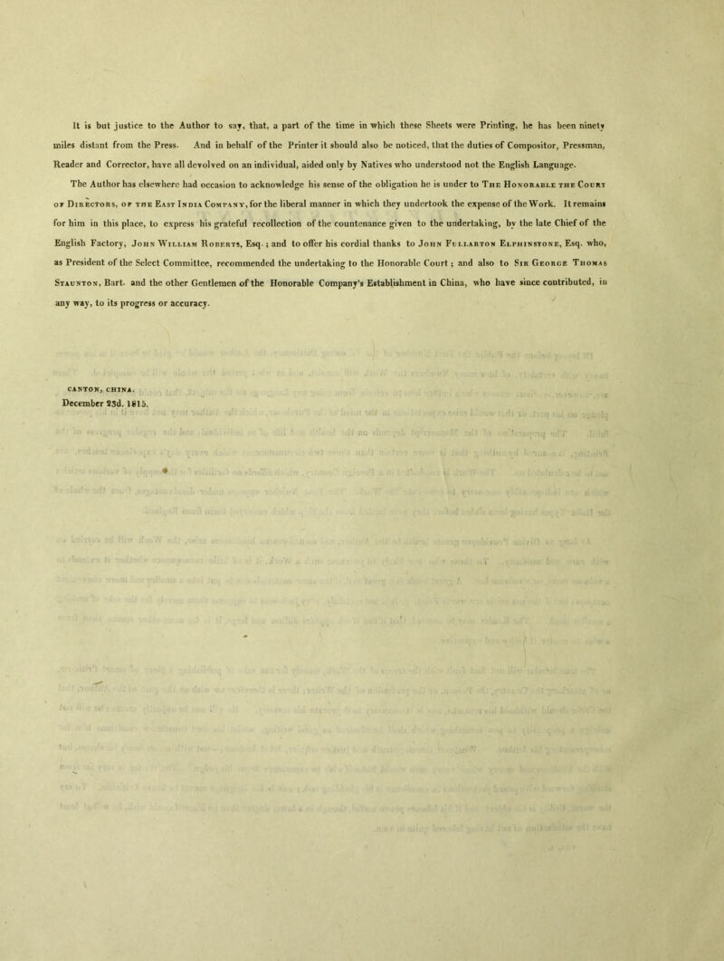 It is but justice to the Author to say, that, a part of the time in which these Sheets were Printing, he has been ninety miles distant from the Press. And in behalf of the Printer it should also be noticed, that the duties of Compositor, Pressman, Reader and Corrector, haye all devolved on an individual, aided only by Natives who understood not the English Language. The Author has elsewhere had occasion to acknowledge his sense of the obligation he is under to The Honorable the Court of Directors, of the East India Company, for the liberal manner in which they undertook the expense of the Work. It remains for him in this place, to express his grateful recollection of the countenance given to the undertaking, by the late Chief of the English Factory, John William Roberts, Esq.; and to offer his cordial thanks to John Fullarton Elphinstone, Esq. who, as President of the Select Committee, recommended the undertaking to the Honorable Court ； and also to Sir George Thomas Staunton, Bart, and the other Gentlemen of the Honorable Company's Establishment in China, who have since contributed, in any way, to its progress or accuracy. CANTON,CHINA. December 23d. 1815.