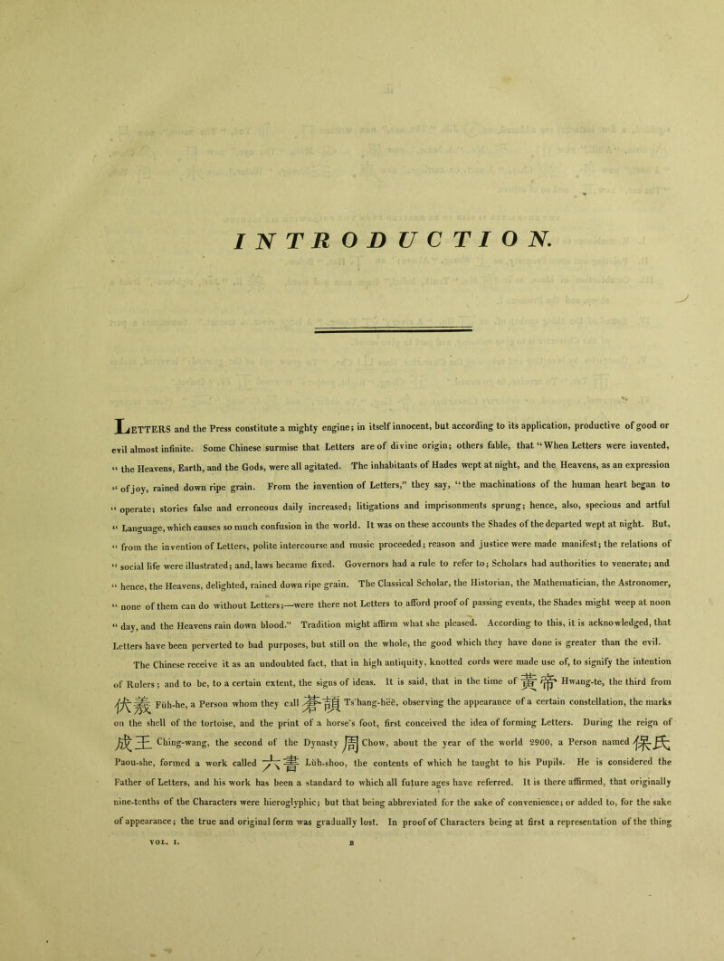 INTRODUCTION. J^ETTERS and the Press constitute a mighty engine; in itselfinnocent，but according to its application，productive of good or evil almost infinite. Some Chinese surmise that Letters are of divine origin； others fable, that44 When Letters were invented, ^ the Heavens, Earth, and the Gods, were all agitated. The inhabitants of Hades wept at night, and the Heavens, as an expression of joy, rained down ripe grain. From the invention of Letters>>, they say, uthe machinations of the human heart began to operate； stories false and erroneous daily increased； litigations and imprisonments sprung； hence, also, specious and artful 44 Language, which causes so much confusion in the world. It was on these accounts the Shades of the departed wept at night. But, u from the invention of Letters, polite intercourse and music proceeded； reason and justice were made manifest； the relations of u social life were illustrated； and, laws became fixed. Governors had a rale to refer to； Scholars had authorities to venerate; and 41 hence, the Heavens, delighted, rained down ripe grain. The Classical Scholar, the Historian, the Mathematician, the Astronomer, none of them can do without Letterswere there not Letters to afford proof of passing events, the Shades might weep at noon “ day, and the Heavens rain down blood.” Tradition might a伍rra what she pleased. According to this, it is acknowledged, that Letters have been perverted to bad purposes, but still on the whole, the good which they have done is greater than the evil. The Chinese receive it as an undoubted fact, that in high antiquity, knotted cords were made use of, to signify the intention of Rulers; and to be, to a certain extent, the signs of ideas. It is said, that in the time of Hwang-te, the third from Fuh-he, a Person whom they call Ts'hang-hee, observing the appearance of a certain constellation, the marks on the shell of the tortoise, and the print of a horse's foot, first conceived the idea of forming Letters. During the reign of + Ching-wang, the second of the Dynasty Chow, about the year of the world 2900, a Person named Paou-she, formed a wojk called I-uh-shoo, the contents of which he taught to his Pupils. He is considered the Father of Letters, and his work has been a standard to which all future ages have referred. It is there affirmed, that originally nine-tenths of the Characters were hieroglyphic； but that being abbreviated for the sake of convenience； or added to, for the sake of appearance ； the true and original form was gradually lost. In proof af Characters being at first a representation of the thing