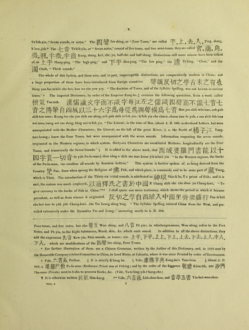 Ts'hih-yin, «Seven sounds, or notes.^^ The J^UJ ^ Sze shing, or ^ Four Tones,are called 平•上•去•人• PinS，slianS: k* *heu,j iih.* The Ts'hih-yin, or Seven notes,consist of five tones, and two semi-tones, they are called • g* ^ ^ ^ Z十、^Kung, shang, keo, che, yu, half che, and half shang. Distinctions still more minute haye been talked of, as 上平 Shang-ping, <cThe high ping/1 and Hea-ping, <cThe low ping；^ the Ts；hing, <cClear,•» and the ^胃 Chiih, “ Thick sounds.” The whole of this System, and these nice, and in part, imperceptible distinctions, are comparativelj modern in China; anH a large proportion of them have been introduced from foreign countries. Sh;ng yun fan ts'hee che heo, koo we che yew yay. u The doctrine of Tones, and of the Syllabic Spelling, was not known in ancient times•”十 The Imperial Dictionary, by order of the Emperor Kang-he，;}; contains the following quotation，from a work called 檀策Ta…m•漢儒識文字而不識字母沣左之儒四聲而不識七實七 資之傳筆自西域以三十六字爲}母從爲四聲横爲七音Hanjo〇Shih^ntSZe，urhPiib shihtszemoo; Keang tso che joo shih sze shin^,urh piih shih ts'hih yin ； ts'hth yin che chuen, chaou tsze Se ytih, e san sliih liih tszc wei moo, tsung wei sze shing, hang wei ts hih yin. tc The Literati, in the time of Han, (about A. D. 200) understood Letters, but were unacquainted with the Mother Characters； the Literati, on the left of the great River, (i. e. the North ofyJ^J^-yX Yan^- tsze-keang,) knew the Four Tones, but were unacquainted with the seven sounds. Information respecting the seven sounds, originated in the Western regions； in which system, thirty-six Characters are constituted Mothers； longitudinally are the Four Tones, and transversely the Seven Sounds.^ ^ It is added in the above work, that 士或 •羅門有^ 以十* 叫 Se yiib Po-lo-mun|| shoo nang e shih sze tsze kwan yih ts'he^ yin. u In the Western regions, the books of the Po-lo-mun, can combine all sounds by fourteen Letters.” This system is further spoken of, as being derived from the Country Fan, from when sprang the Religion of Fuh, and which place, is commonly said to be some part of —表 Tsang, which is Tibet. The introduction of the Thirty-six initial sounds, is attributed to Shin^^ said, the system was much employed, J、讲)罕翠 中 jB^j E t’hung shih she che sh。。yu Chung-kw3, “ To give currency to the books of Fiih in China.’’** I shall quote one more testimony, which shews the period in which it became prevalent，as well as from whence it originated•反切之^學自西域入中國至亍 Fan ts’hSfe cheheo tsze Se yiih jiih Chung-kwo, che Tse Leang shing hing. u The Syllabic Spelling entered China from the West, and pre- Yailed extensively under the Dynasties Tse and Leang;’’ answering near丨y to A. D. 500。 Four tones, and five notes, but also Woo shin 客，and f Pa yin; in whichexpressions，Woo sliing，refers to the Five Notes, and P爸 yin, to the Eight Substances，Wood，skin，&c. which emit sound. In addition to all the above distinctions, they add the expression九音Kewyin，Nine sounds，or tones; viz•上平•下平•上上•下上•上去.下去•上入•中入• 下^入^ which are modifications of the Sze shing, Four Tones. * For further illustration of these, see a Chinese Grammar, written by the Author of this Dictionary, and, in 1812 sent bj the Honorable Company's Select Committee in China, to Lord Minto, at Calcutta, where it was since Printed by order of Government. 十 Vide,六;書故 Preface. + It is strictly K^ang he. ^ Vide, Kang-he^ Tsze-teen. [| About A. D. 950, a 婆羅門憎 Po-lo-mun (Brahmun) Priest was at Peking; and by the order of the Eujperor 乾K爸en-tth，300 }少門 Sha-mun (Priests) went to India to procure Books, &c. (Vide, Ta-ts hing-y'ih-t hung-che.) f It is otherwise written jjjfj Shin-kung. ** Vide,六書Liih-shoo-koo, and 學^^書 Yin-he5-woo-shoo, 十