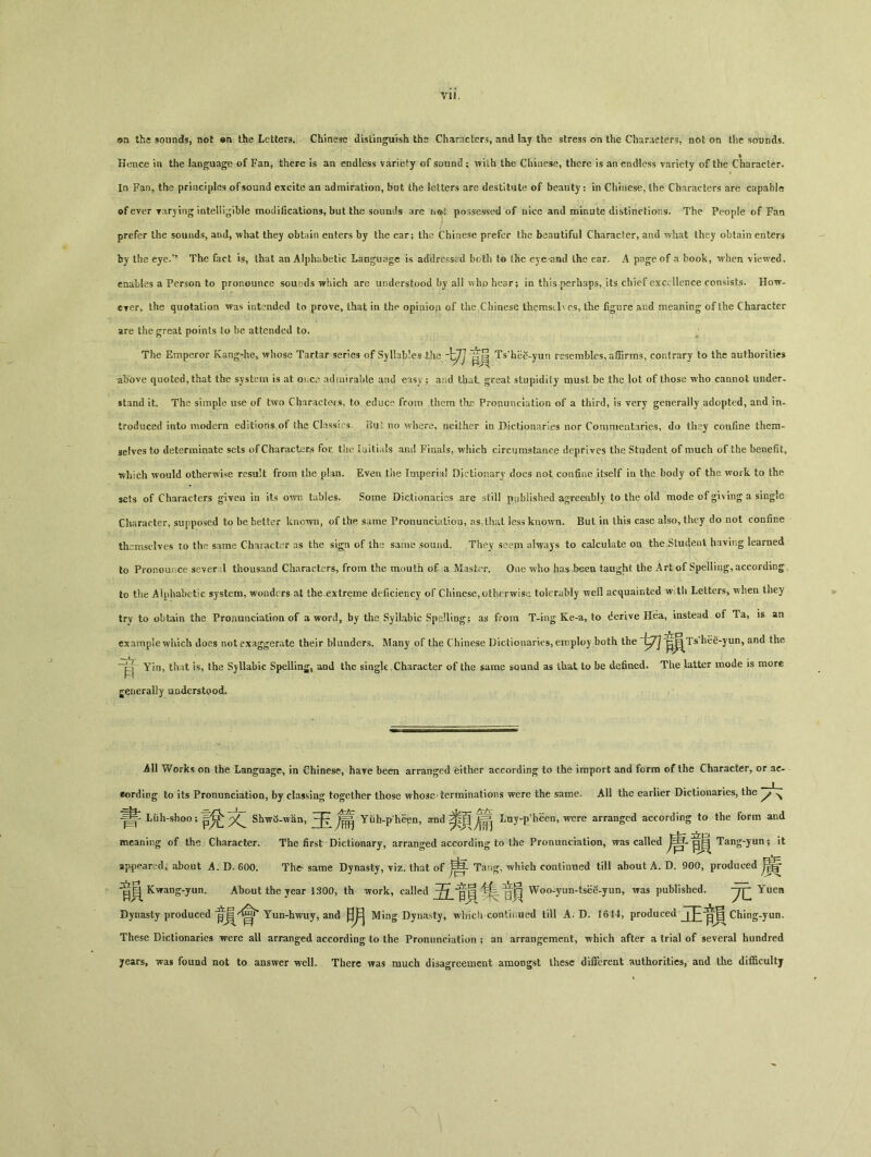 vu. ©n the sounds, not en the Letters. Chinese distinguish ths Characters, and lay the stress on the Characters, not on the sounds. Hence in the language of Fan, there is an endless variety of sound； wilh the Chinese, there is an endless variety of the Character. In Fan, the principles of sound excite an admiration, but the letters are destitute of beauty： in Chinese, the Characters are capable ©fever yarying intelligible modifications, but the sounds are possessed of nice and minute distinctions. The People of Fan I prefer the sounds, and, what they obtain enters by the ear； the Chinese prefer the beautiful Character, and what they obtain enters fcy the eye.’， The fact is, that an Alphabetic Language is addressed both to t^e eye and the ear. A page of a book, when viewed, enables a Person to pronounce sounds which are understood by all who hear； in this perhaps, its chief excellence consists. How- cyer> the quotation was intended to prove, that in the opiaion of the Chinese themselves, the figure and meaning of the Character are the great points to be attended to. The Emperor Kang-he, whose Tartar series of wSyl!ab!es ihe ^ Ts hee-yun resembles, aflBrms, contrary to the authorities above quoted, that the system is at Q\.C3 adsniraMe and eisy ； a：.d that great stupidity must be the lot of those who cannot under- stand it. The simple use of two Characters, to educe from them the Pronunciation of a third, is very generally adopted, and in- troduced into modern editions of the Class! s. Buc no where, neither in Dictionaries nor Commentaries, do they confine them- selves to determinate sets of Characters for. the a jitials and Finals, which circumstance deprives the Student of much of the benefit, which would otherwise result from the plan. Even tiie Imperial Dictionary does not confine itself in the body of the work to the sets of Characters given in its own tables. Some Dictionaries are stil! published agreeably to the old mode of giving a single Character, supposed to be better known, of the same Pronunciatiou, as that lesskuown. But in this case also, they do not confine themselves to the same Character as the sign of iha same sound. They seem always to calculate on the .Student having learned to Pronou ce se'ver 1 thousand Characters, from the mouth of a Master. One who has been taught the Art of Spelling, according to the A lphabetic system, wonders at the extreme deficiency of Chinese, otherwise tolerably well acquainted w tli Letters> when they try to obtain the Proiumciation of a word, by ths Syllabic Spelling; as from T-ing Ke-a, to derive Hea, instead of Ta, is an example which does not exaggerate their blunders. Many of the Chinese Dictionaries, employ both the ^j^^Ts'hee-yun, and the Yin, that is, the Syllabic Spelling, and the single,Character of the same sound as that to be defined. The latter mode is more generally uaderstood. All Works on the Language, in Chinese, have been arranged either according to the import and form of the Character, or ac- cording to its Pronunciation, by classing together those whose-terminations were the same. All the earlier Dictionaries, the ^ ^ Liih-sboo ； Shw<5-wan, ^ ^ Yiih-p he^n, 311(1 Luy-p^een, were arranged according to the form and meaning of the Character. The first Dictionary, arranged according to the Pronimciation, was called Tang-yun; it appeared> about A. D. 600. Th^ same Dynasty, yiz. that of Tzmg, which continued till about A. D. 900, produced 官氧 Kwang-yun。 About the year 1300，thiork，called 翁音賈 Woo-yun-tsee-yun, was published. yQ Yuen Dynasty produced Yun-hwuy, and Ming Dynasty, whicii continued till A. D. 1644, produced Ching-yun〇 These Dictionaries were all arranged according to the Pronimciation ; an arrangement, which after a trial of several hundred jears, was found not to answer welL There was much disagreement amongst these different authorities, and the di伍cultj