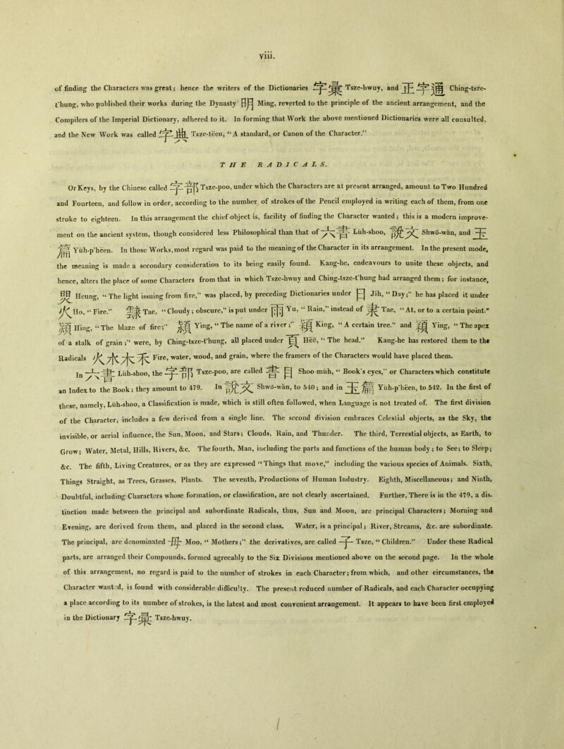 Ylll. of finding the Characters was great ； hence the writers of the Dictionaries Tsze-hwuy, and | 卜}南 Ching-tsze- t'hun^, who published their works during the Dynasty 日月 Ming，reverted to the principle of the ancient arrangement, and the Compilers of the Imperial Dictionary, adhered to it. In forming that Work the above mentioned Dictionaries were all consulted, and the New Work was called 曲 Tsze-t^en，“A standard, or Canon of the Character.’’ THE RADICALS. Or Keys, by the Chinese called -pf^ Tsze-poo, under which the Characters are at present arranged, amount to Two Hundred siod Fourt6cn9 snd follow in order, according to the number of* strokes of the Pencil employed in writing cachof thcin, from one stroke to eighteen. In this arrangement the chief object is, facility of finding the Character wanted; this is a modern improve- ment on the ancient system, though considered less Philosophical than that of Luh-shoo, Shwo-wan, and 玉 ^ Yiih-p'heen. In those Works, most regard was paid to the meaning of the Character in its arrangement. In the present mode, the meaning is made a secondary consideration to its being easily found. Kang-he, endeavours to unite these objects, and hence, alters the place of some Characters from that in vehich Tsze-hwuy and Ching-tsze-fhung had arranged them ； for instance, 弱 Heung, “ The light issuing from fire,” was placed, by preceding Dictionaries under 日 Jih，“ Dayhe has placed it under “ Fire.，，适表 Tae，“ Cloudy; obscure,” is put under Yu, “ Rain,” instead of Tae，“At, or to a certain point. ^ Hing, » The blaze of fire;'' ^ Ying, « The name of a riverKing, « A certain tree.'1 and Ying, ** The apex of a stalk of grain were, by Ching-tsze-fhung, all placed under 良 HeS, “ The head.” Kang-he has restored them to the Radicals Fire，water, wood, and grain，where the framers of the Characters would have placed them. jn Liih-shoo, the Tsze-poo, are called 目 Shoo miih，“ Book’s eyes,” or Characters which constitute an Index to the Book; they amount to 479. In 說,文 Shwt5-whn, to 540; and in 玉 ^ Yiih-p'heen, to 542. In the first of these namely, Liih-shoo, a Classification is made, which is still often followed, when Language is not treated of. The first division of the Character, includes a few derived from a single line. The second division embraces Celesiial objects, as the Sky, the invisible, or aerial influence, the Sun, Moon, and Stars; Clouds, Rain, and Thunder. The third, Terrestial objects, as Earth, to Grow； Water, Metal, Hills, Rivers, &c. The fourth, Man，induding the parts and functions of the human body ; to See; to Sleep; &c The fiftli’Living Creatures, or as they are expressed “Things that move，” including the various species of Animals. Sixth, Things Straight, as Trees, Grasses, Plants. The seventh, Productions of Human Industry. Eighth, Miscellaneous; and Ninth, Doubtful, including Characters whose formation, or classification, are not clearly ascertained. Further, There is in the 479, a dis- tinction made between the principal and subordinate Radicals, thus, Sun and Moon, are principal Characters； Morning and Evening, are derived from them, and placed in the second class. Water, is a principal ； River, Streams, &c. are subordinate. The principal, are denominated -flj- Moo, “ Mothersthe derivatives, are called Tsze，“ Children.” Under these Radical parts, are arranged their Compounds, formed agreeably to the Six Divisions mentioned abore on the second page. In the whole of this arrangement, no regard is paid to the number of strokes in each Character; from which, and other circumstances, th« Character want'd, is found with considerable difficuHy. The present reduced number of Radicals，and each Character occupying a place according to its number of strokes, is the latest and most convenient arrangement. It appears to have beea first employed in the Dictionary Tsze-hwuy.