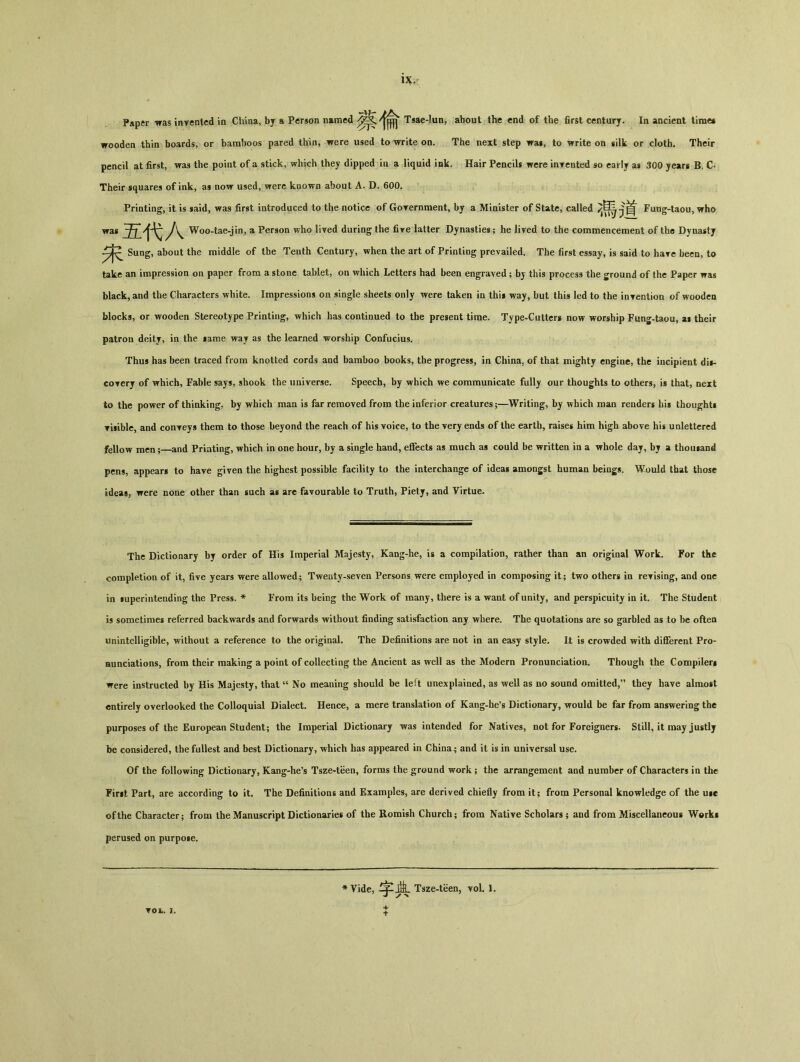 Paper Tfas inrentcd in China, by a Person named Tsae-lun, about the end of the first century. In ancient time* wooden thin boards, or bamboos pared thin, were used to write on. The next step wai, to \rrite on silk or cloth. Their pencil at first, was the point of a stick, which they dipped in a liquid ink. Hair Pencils were inyented so early as 300 years B, C. Their squares of ink, as now used, were known about A. D. 600. Printing, it is said, was first introduced to the notice of Goreroment, by a Minister of State, called Fung-taou, who was Woo-tae-jin, a Person who lived daring the fire latter Dynasties； he lived to the commencement of the Dynasty Sung, about the middle of the Tenth Century, when the art of Printing prevailed. The first essay, is said to hare been, to take an impression on paper from a stone tablet, on which Letters had been engraved ； bj this process the ground of the Paper was black, and the Characters white. Impressions on single sheets only were taken in thi* way, but this led to the inyention of wooden blocks, or wooden Stereotype Printing, which has continued to the present time. Type-Cutter» now worship Fung-taou, aw their patron deitj, in the *ame way as the learned worship Confucius. Thus has been traced from knotted cords and bamboo books, the progress, in China, of that mighty engine, the incipient di»- coyerj of ^rhich, Fable says, shook the universe. Speech, by which v/e communicate fully our thoughts to others, is that, next to the power of thinking, by which man is far removed from the inferior creatures；—Writing, by which man renders his thought! Tisible, and conreys them to those beyond the reach of his voice, to the very ends of the earth, raises him high above his unlettered fellow men ；—and Printing, which in one hour, by a single hand, effects as much as could be written in a whole day, bj a thouiand pens, appears to have given the highest possible facility to the interchange of ideas amongst human beings. Would that those ideas, were none other than such as arc favourable to Truth, Piety, and Virtue- The Dictionary by order of His Imperial Majesty, Kang-he, is a compilation, rather than an original Work. For the completion of it, five years were allowed； Twenty-seven Persons were employed in composing it； two others in revising, and one in iuperintending the Press. * From its being the Work of many, there is a want of unity, and perspicuity in it. The Student is sometimes referred backwards and forwards without finding satisfaction any where. The quotations are so garbled as to be often unintelligible, without a reference to the original. The Definitions are not in an easy style. It is crowded with different Pro- aunciations, from their making a point of collecting the Ancient as well as the Modern Pronunciation. Though the Compiler! were instructed by His Majesty, that u No meaning should be left unexplained, as well as no sound oraitted,,> they have almost entirely overlooked the Colloquial Dialect. Hence, a mere translation of Kang-he's Dictionary, would be far from answering the purposes of the European Student； the Imperial Dictionary was intended for Natives, not for Foreigners. Still, it may justly be considered, the fullest and best Dictionary, which has appeared in China； and it is in universal use. Of the following Dictionary, Kang-he's Tsze-teen, forms the ground work ; the arrangement and number of Characters in the Fint Part, are according to it. The Definitions and Examples, are derived chiefly from it； from Personal knowledge of the uie of the Character； from the Manuscript Dictionaries of the Romish Church； from Native Scholars； and from Miscellaneous Work* perused on purpose. Vide, Tsze-teen, toI. 1.